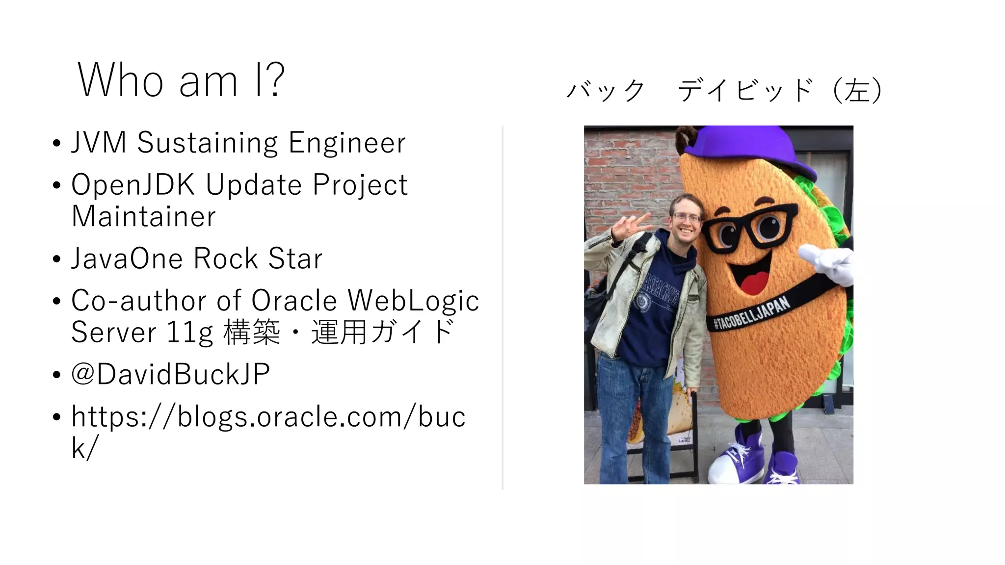 • JVM Sustaining Engineer
• OpenJDK Update Project
Maintainer
• JavaOne Rock Star
• Co-author of Oracle WebLogic
Server 11g 構築・運用ガイド
• @DavidBuckJP
• https://blogs.oracle.com/buc
k/
Who am I? バック デイビッド（左）
 