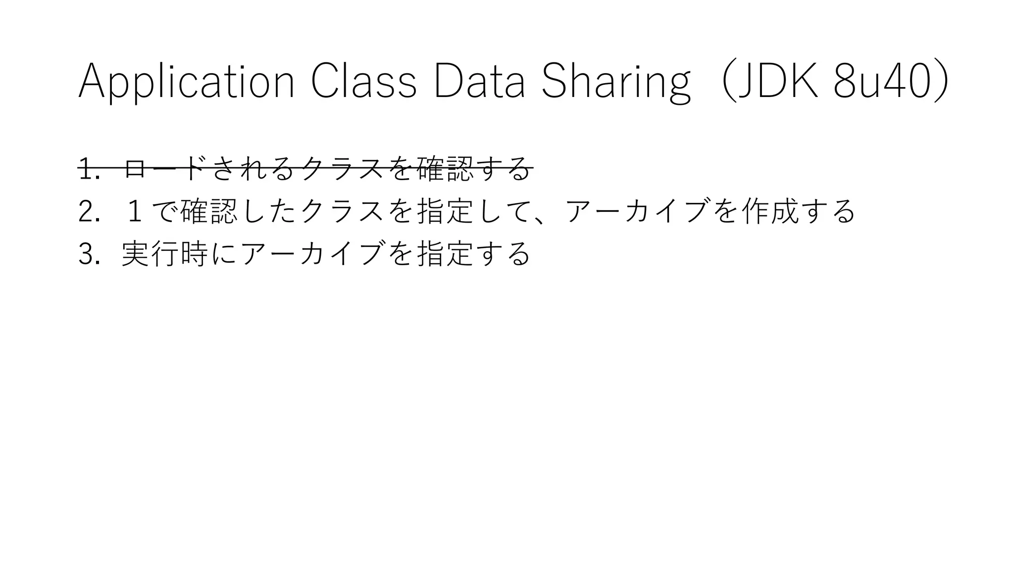 Application Class Data Sharing（JDK 8u40）
1. ロードされるクラスを確認する
2. １で確認したクラスを指定して、アーカイブを作成する
3. 実行時にアーカイブを指定する
 