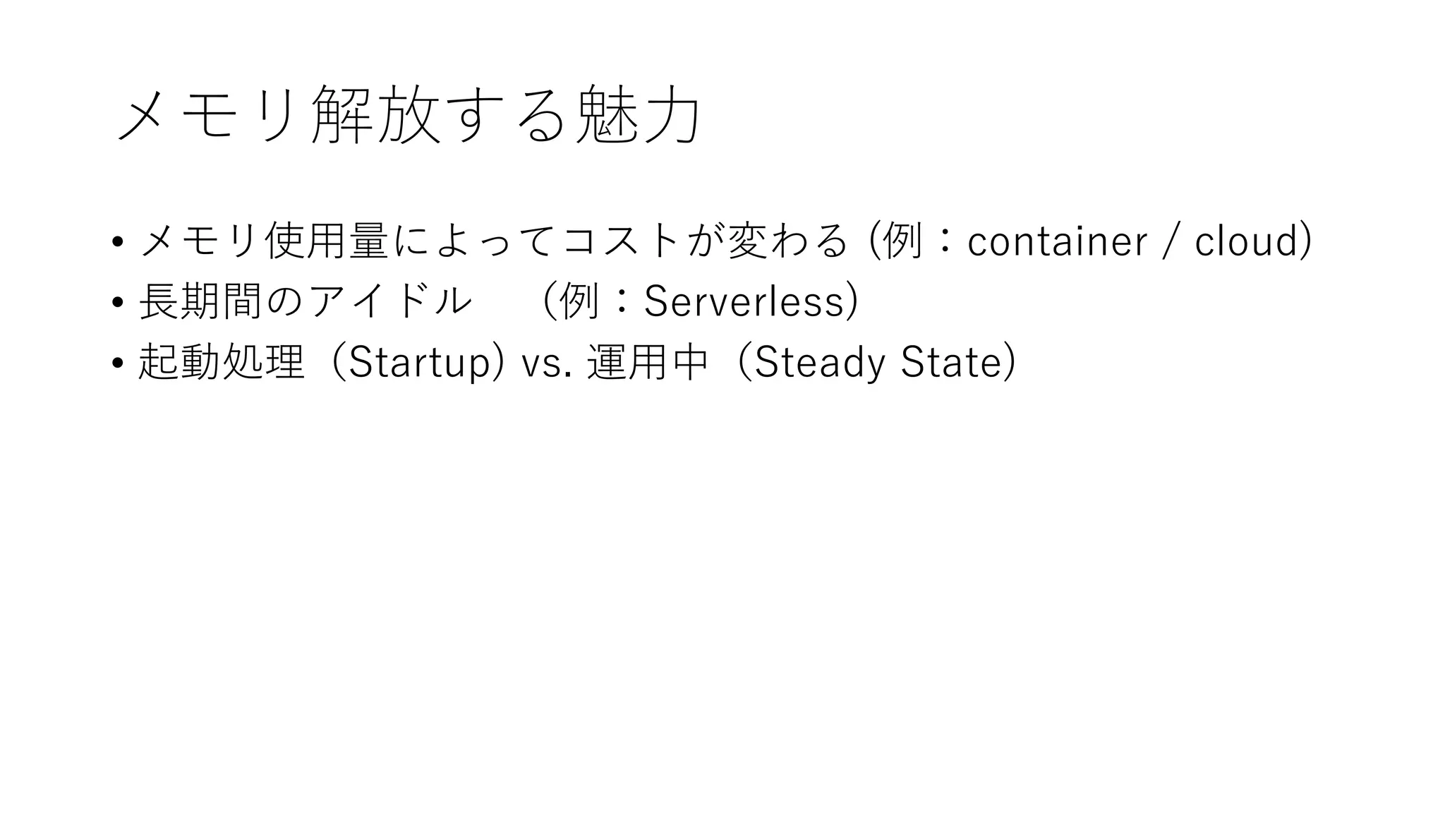 メモリ解放する魅力
• メモリ使用量によってコストが変わる (例：container / cloud)
• 長期間のアイドル （例：Serverless)
• 起動処理（Startup) vs. 運用中（Steady State)
 
