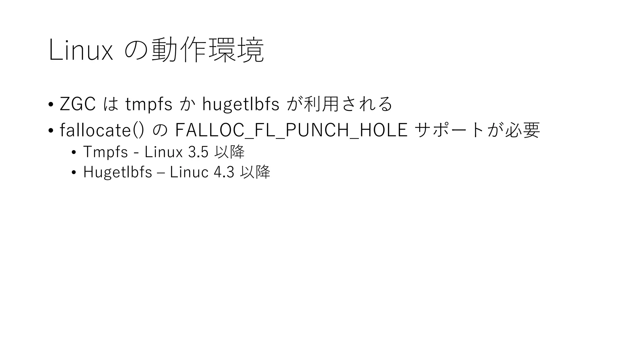 Linux の動作環境
• ZGC は tmpfs か hugetlbfs が利用される
• fallocate() の FALLOC_FL_PUNCH_HOLE サポートが必要
• Tmpfs - Linux 3.5 以降
• Hugetlbfs – Linuc 4.3 以降
 