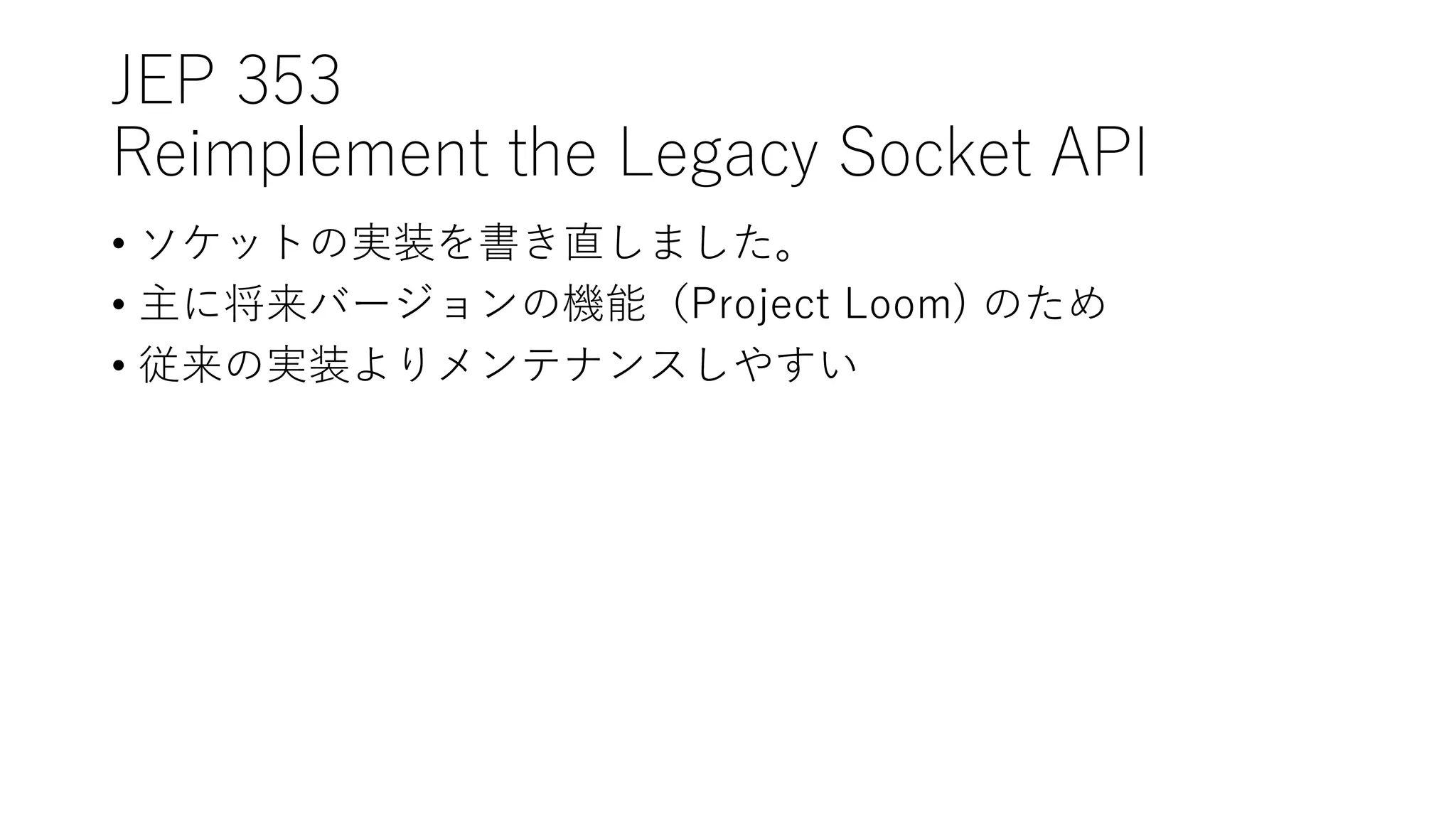 JEP 353
Reimplement the Legacy Socket API
• ソケットの実装を書き直しました。
• 主に将来バージョンの機能（Project Loom) のため
• 従来の実装よりメンテナンスしやすい
 