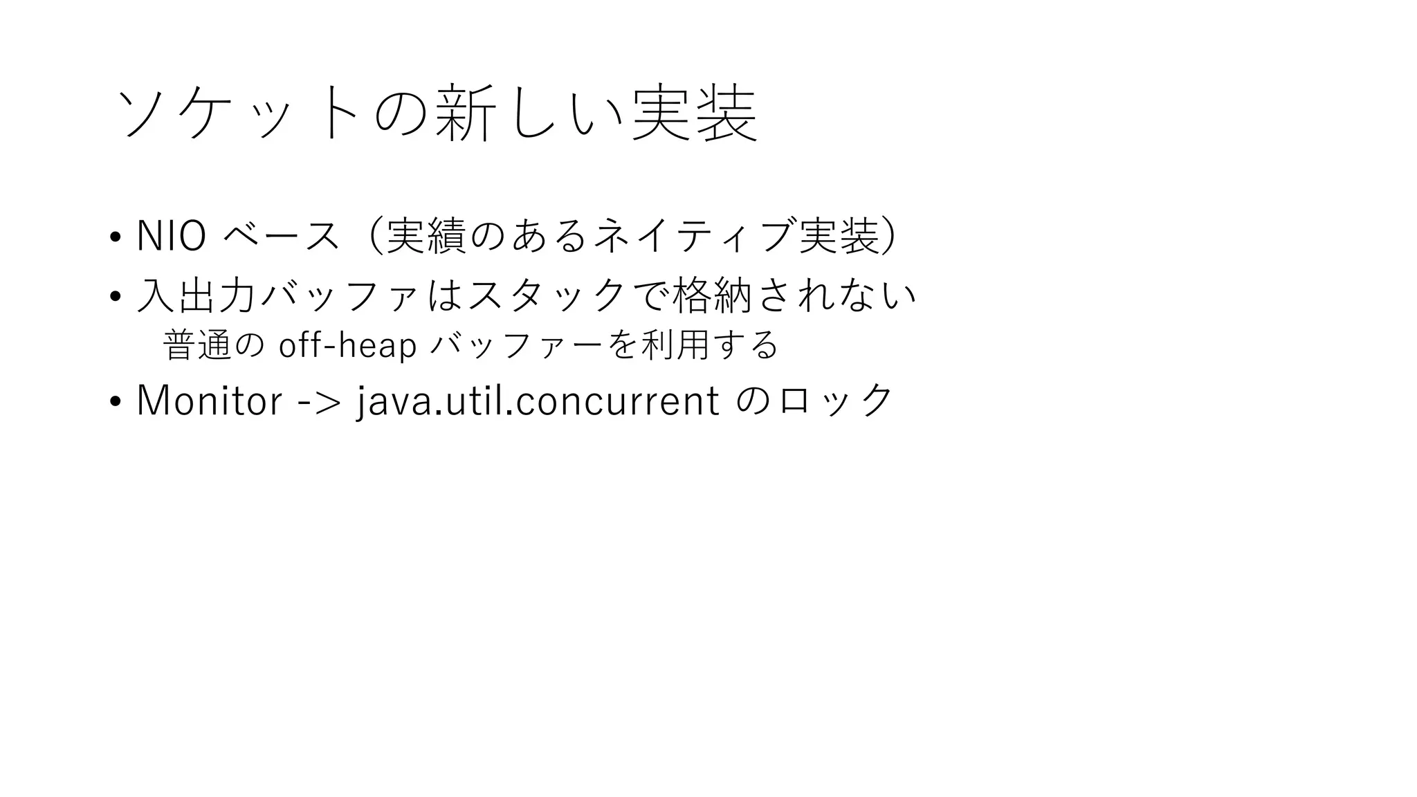 ソケットの新しい実装
• NIO ベース（実績のあるネイティブ実装）
• 入出力バッファはスタックで格納されない
普通の off-heap バッファーを利用する
• Monitor -> java.util.concurrent のロック
 