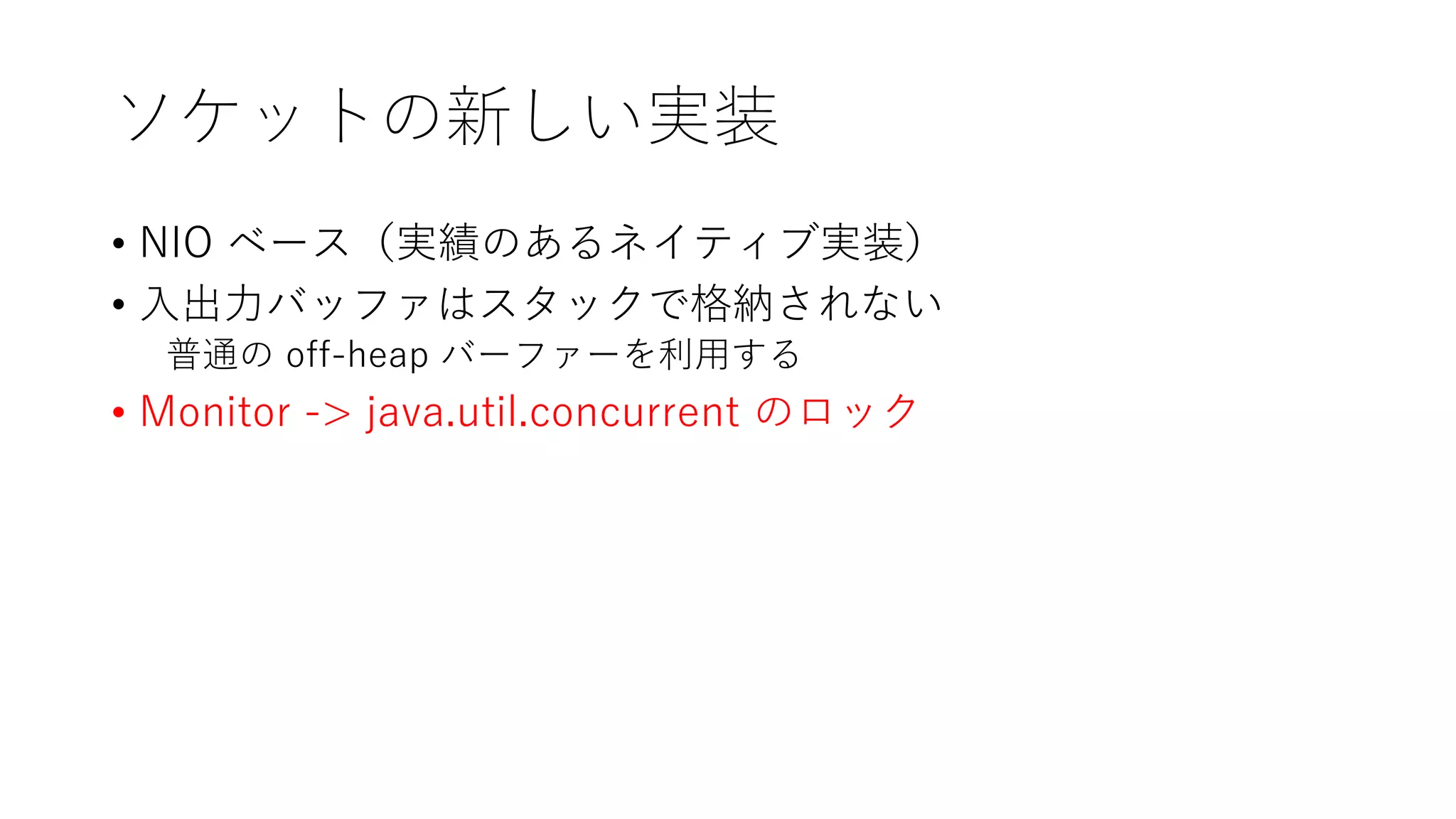 ソケットの新しい実装
• NIO ベース（実績のあるネイティブ実装）
• 入出力バッファはスタックで格納されない
普通の off-heap バーファーを利用する
• Monitor -> java.util.concurrent のロック
 