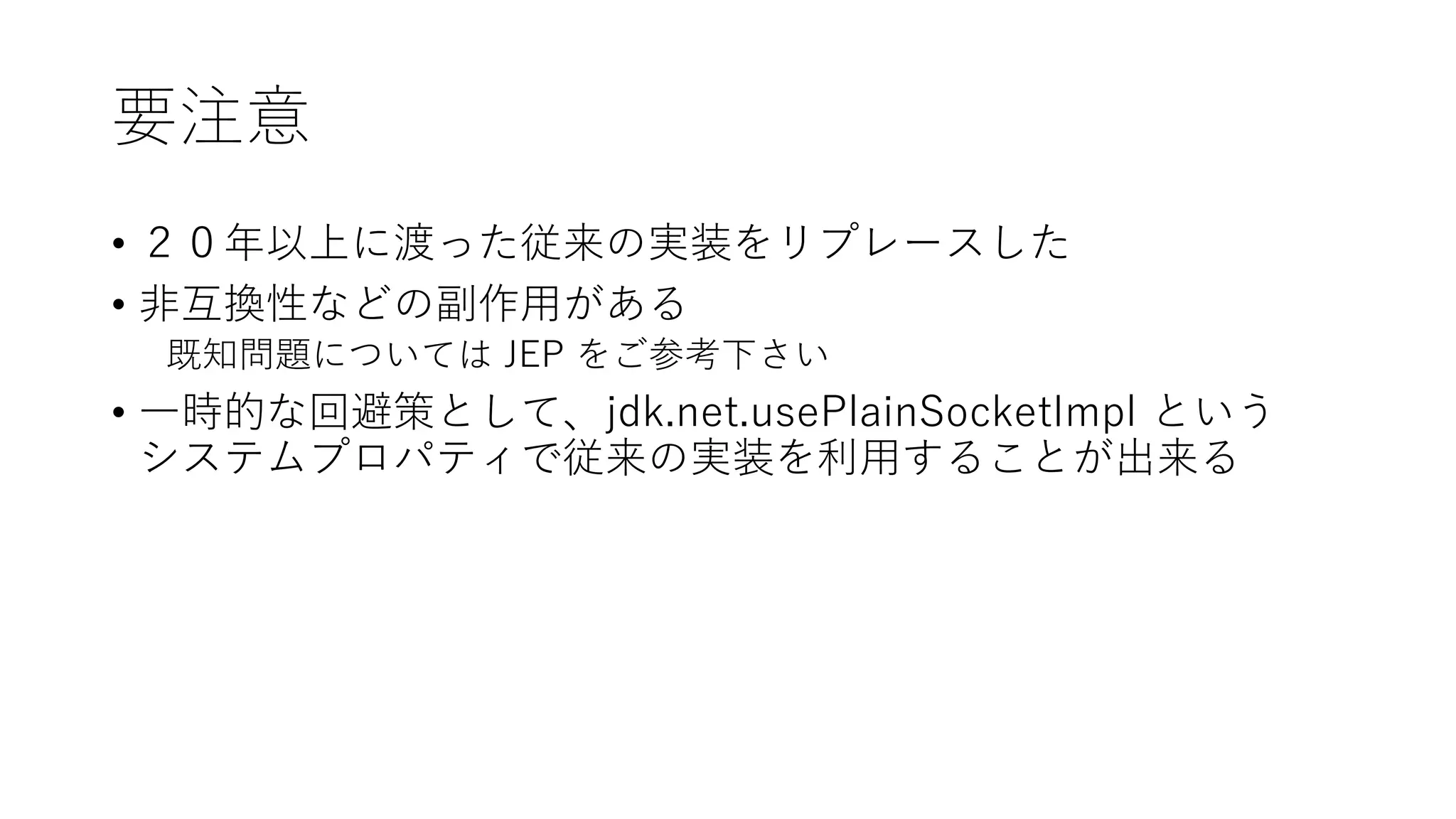要注意
• ２０年以上に渡った従来の実装をリプレースした
• 非互換性などの副作用がある
既知問題については JEP をご参考下さい
• 一時的な回避策として、jdk.net.usePlainSocketImpl という
システムプロパティで従来の実装を利用することが出来る
 