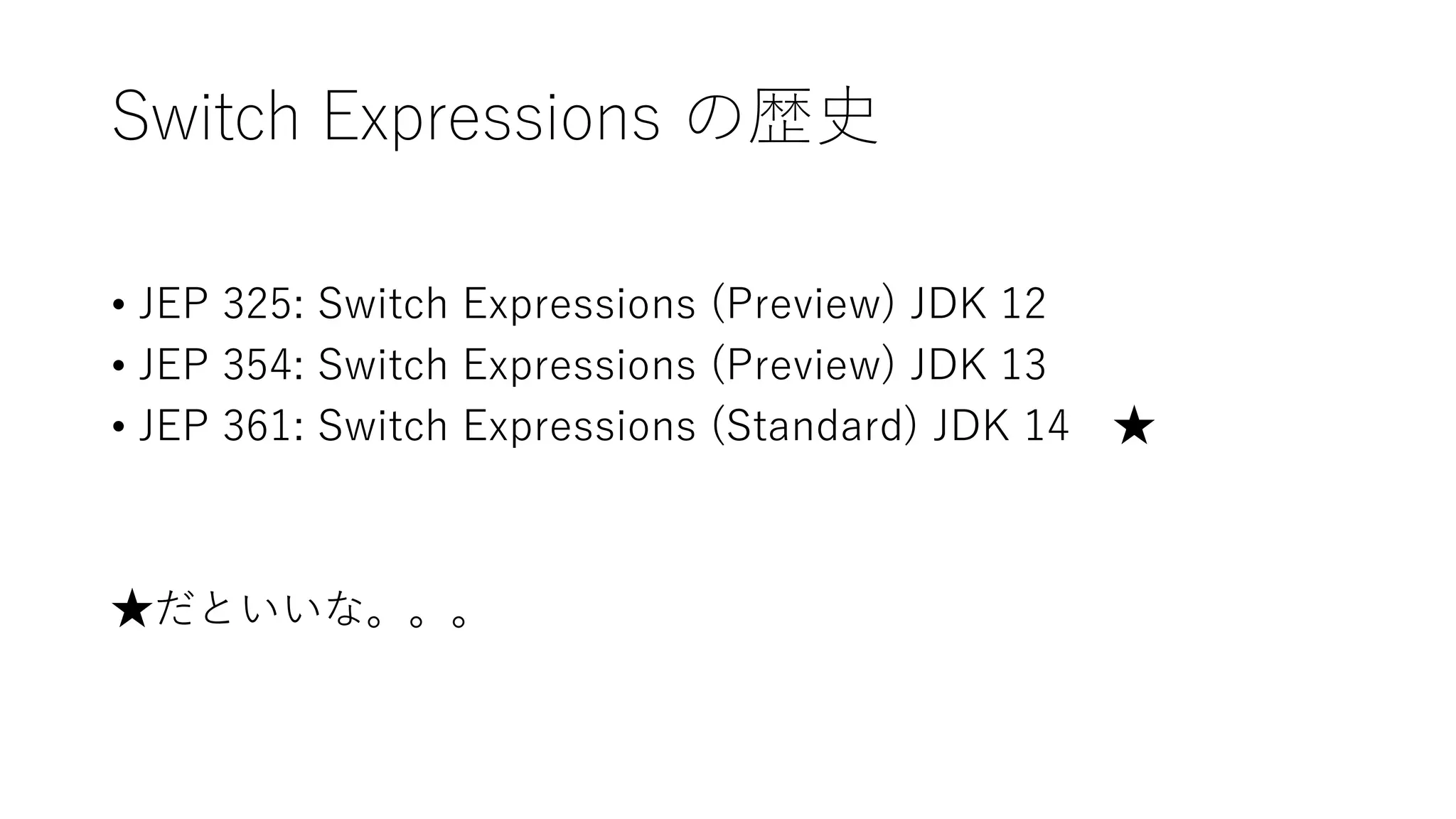 Switch Expressions の歴史
• JEP 325: Switch Expressions (Preview) JDK 12
• JEP 354: Switch Expressions (Preview) JDK 13
• JEP 361: Switch Expressions (Standard) JDK 14 ★
★だといいな。。。
 