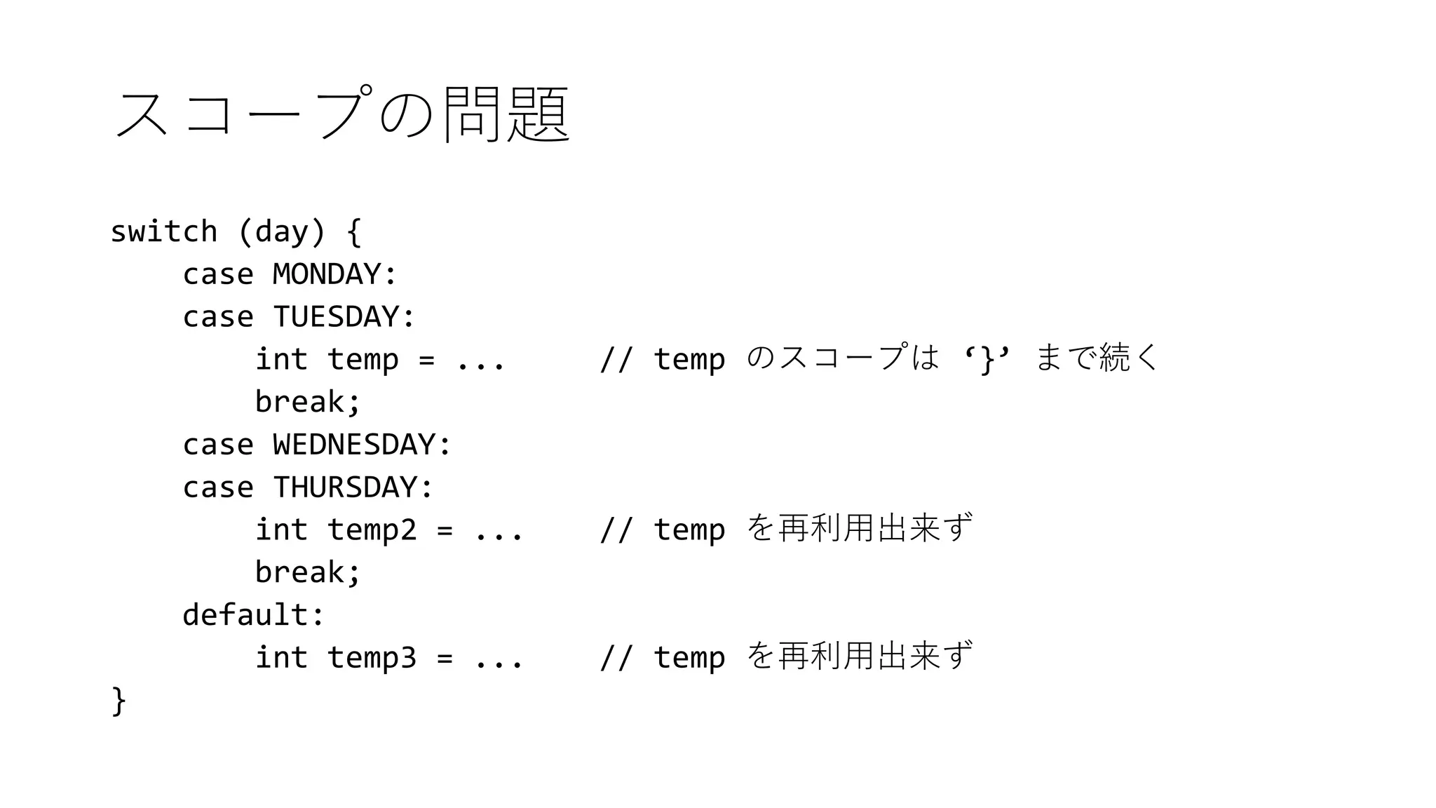 スコープの問題
switch (day) {
case MONDAY:
case TUESDAY:
int temp = ... // temp のスコープは ‘}’ まで続く
break;
case WEDNESDAY:
case THURSDAY:
int temp2 = ... // temp を再利用出来ず
break;
default:
int temp3 = ... // temp を再利用出来ず
}
 