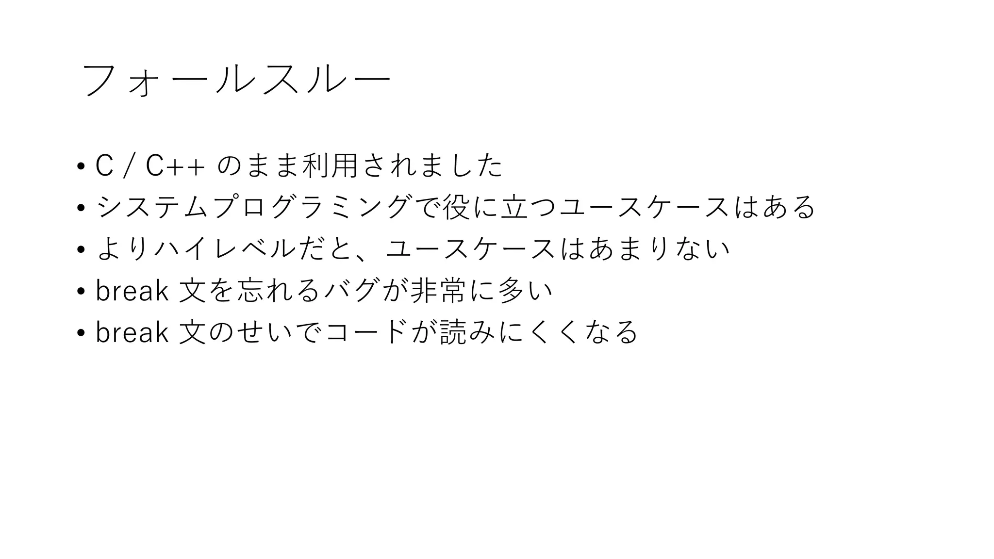 フォールスルー
• C / C++ のまま利用されました
• システムプログラミングで役に立つユースケースはある
• よりハイレベルだと、ユースケースはあまりない
• break 文を忘れるバグが非常に多い
• break 文のせいでコードが読みにくくなる
 