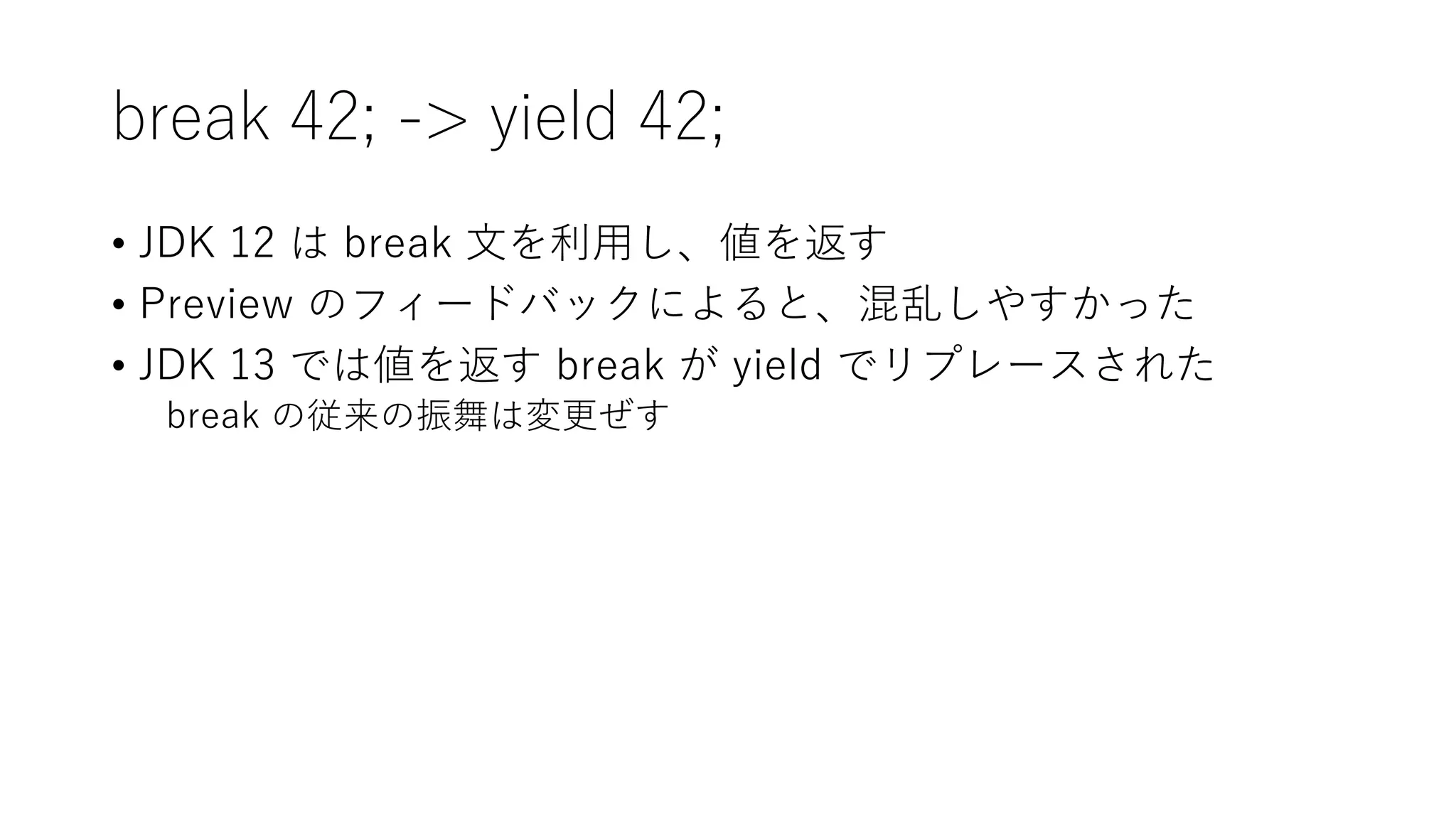 break 42; -> yield 42;
• JDK 12 は break 文を利用し、値を返す
• Preview のフィードバックによると、混乱しやすかった
• JDK 13 では値を返す break が yield でリプレースされた
break の従来の振舞は変更ぜす
 