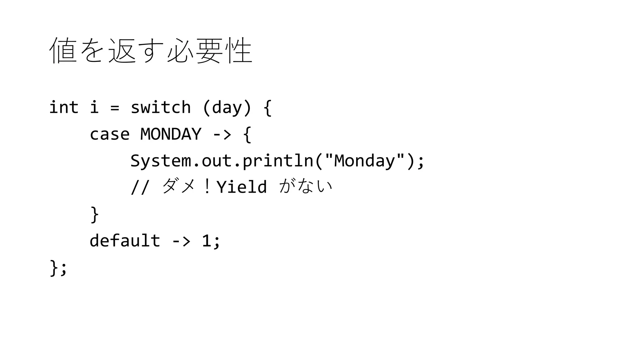 値を返す必要性
int i = switch (day) {
case MONDAY -> {
System.out.println("Monday");
// ダメ！Yield がない
}
default -> 1;
};
 