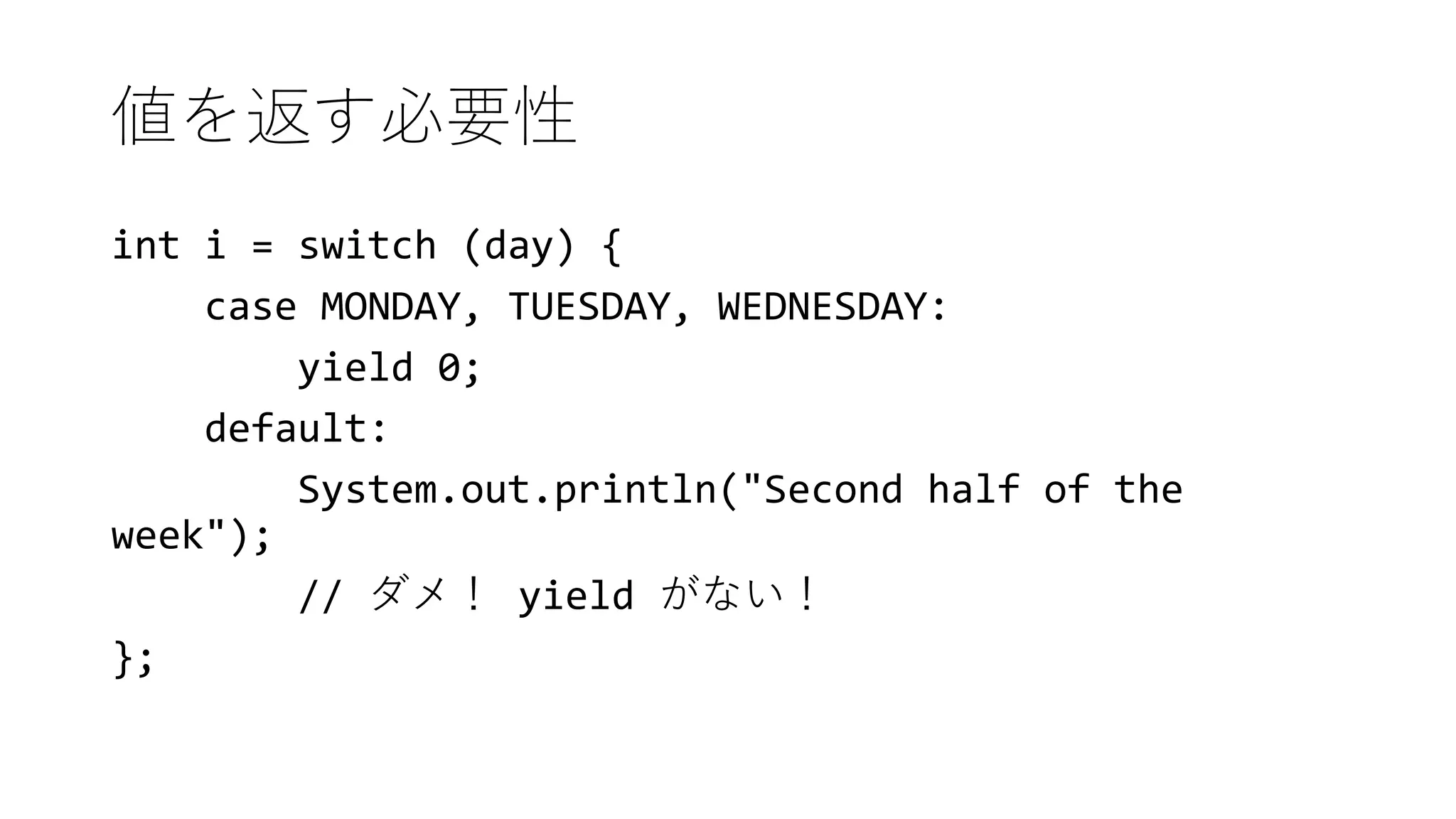 値を返す必要性
int i = switch (day) {
case MONDAY, TUESDAY, WEDNESDAY:
yield 0;
default:
System.out.println("Second half of the
week");
// ダメ！ yield がない！
};
 