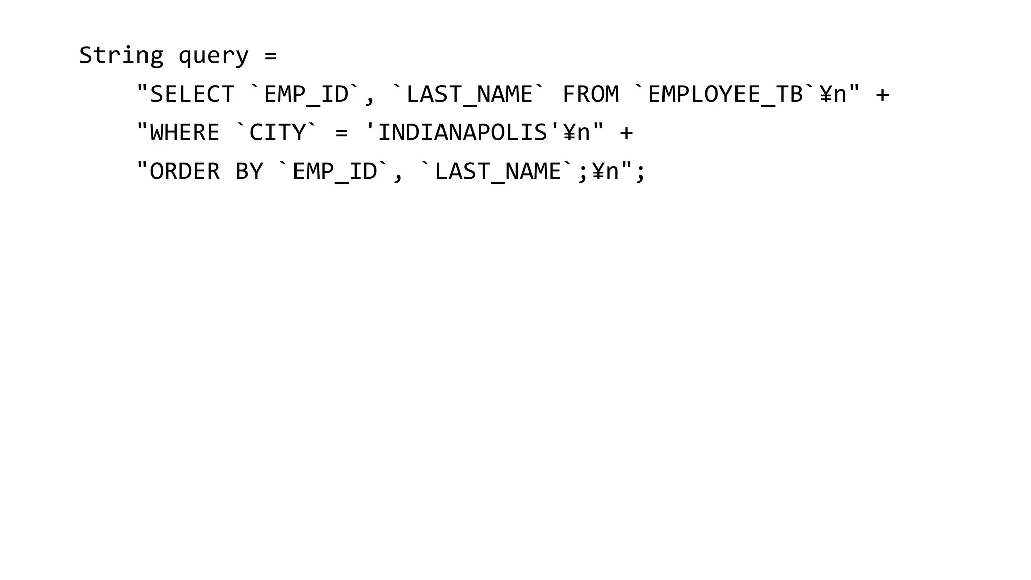 String query =
"SELECT `EMP_ID`, `LAST_NAME` FROM `EMPLOYEE_TB`¥n" +
"WHERE `CITY` = 'INDIANAPOLIS'¥n" +
"ORDER BY `EMP_ID`, `LAST_NAME`;¥n";
 