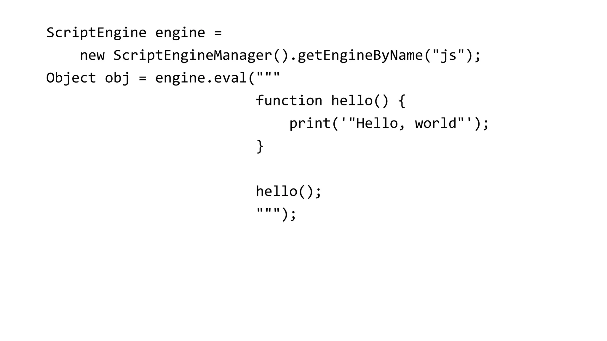 ScriptEngine engine =
new ScriptEngineManager().getEngineByName("js");
Object obj = engine.eval("""
function hello() {
print('"Hello, world"');
}
hello();
""");
 