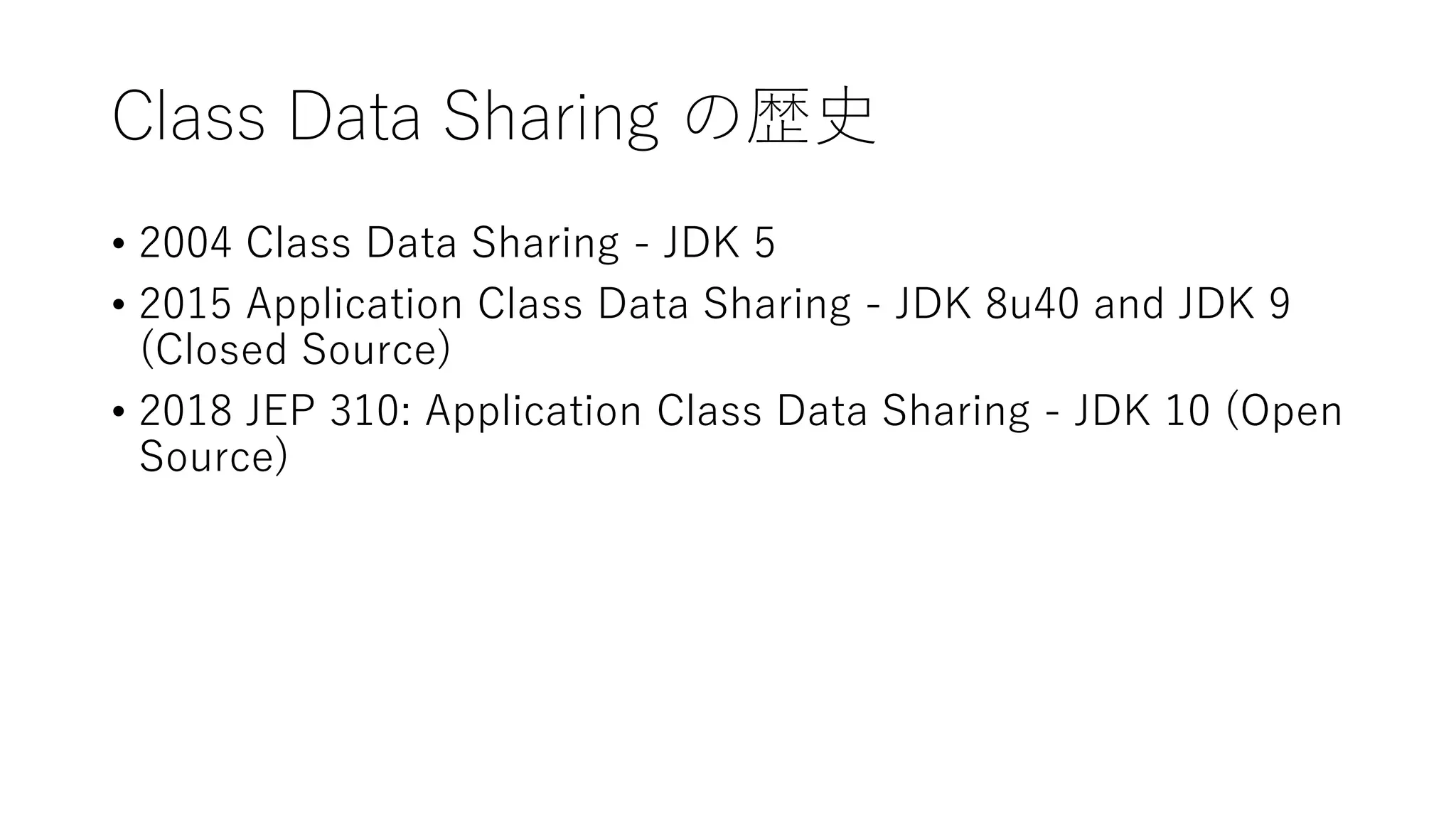 Class Data Sharing の歴史
• 2004 Class Data Sharing - JDK 5
• 2015 Application Class Data Sharing - JDK 8u40 and JDK 9
(Closed Source)
• 2018 JEP 310: Application Class Data Sharing - JDK 10 (Open
Source)
 