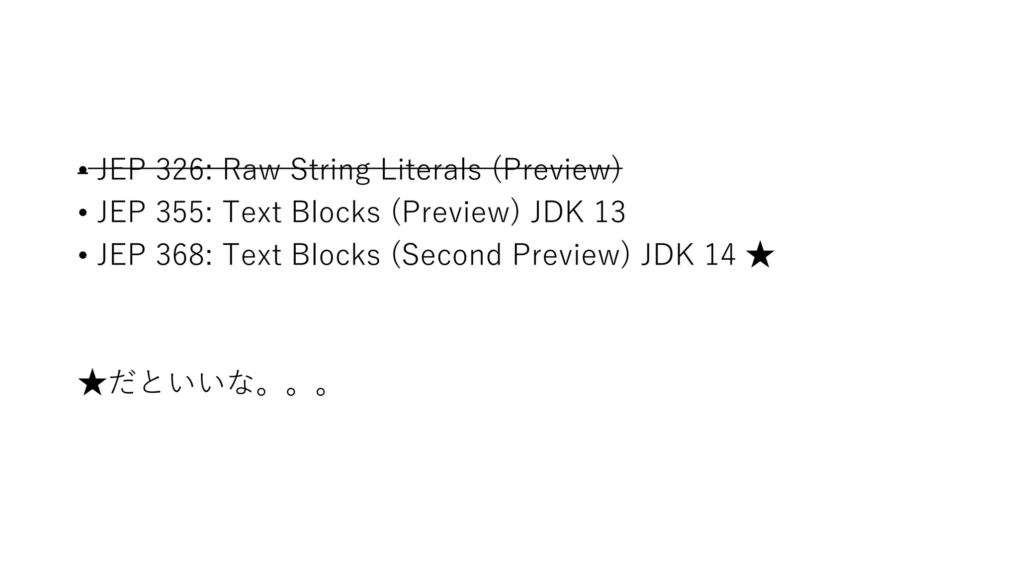 • JEP 326: Raw String Literals (Preview)
• JEP 355: Text Blocks (Preview) JDK 13
• JEP 368: Text Blocks (Second Preview) JDK 14 ★
★だといいな。。。
 