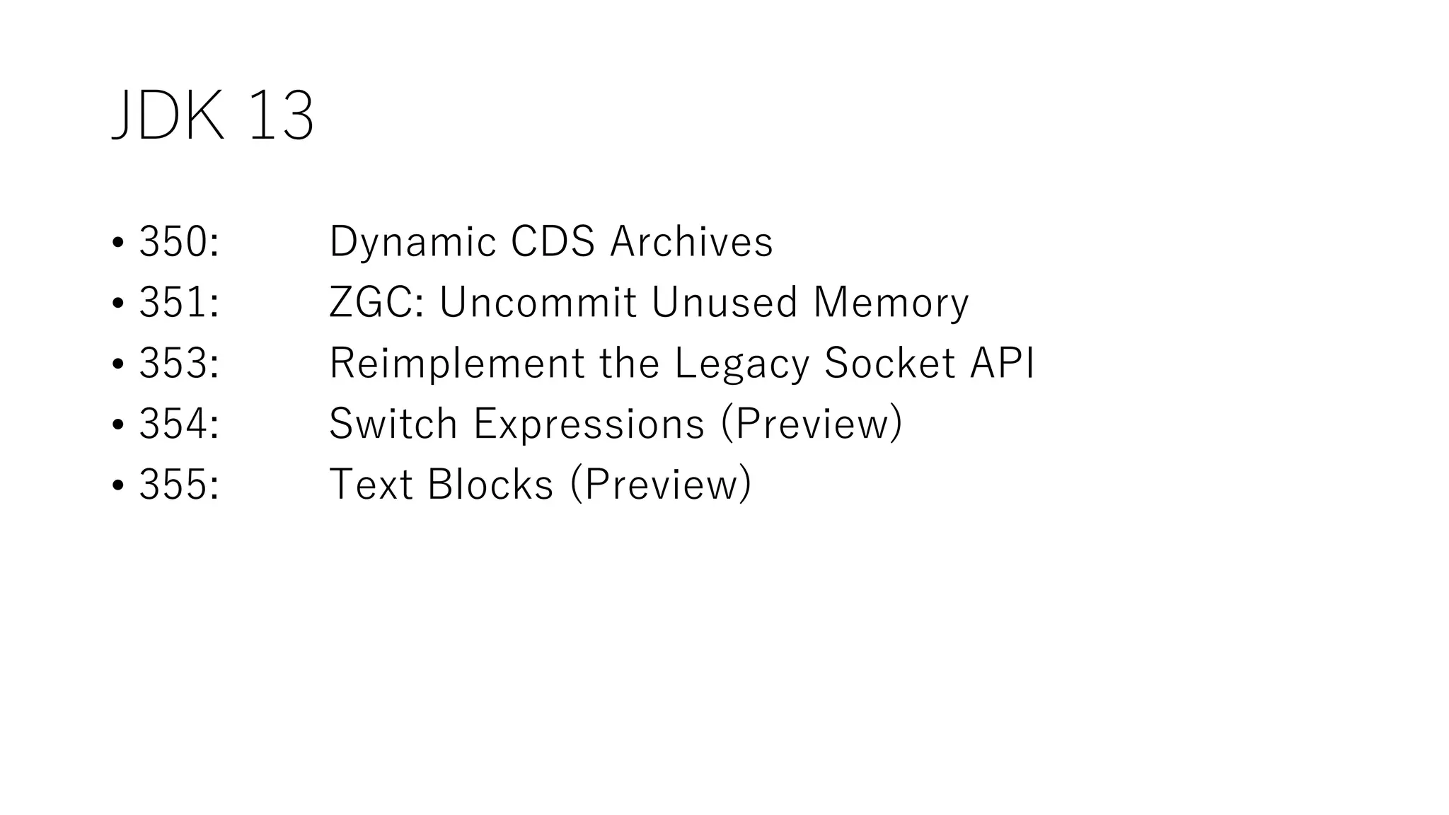 JDK 13
• 350: Dynamic CDS Archives
• 351: ZGC: Uncommit Unused Memory
• 353: Reimplement the Legacy Socket API
• 354: Switch Expressions (Preview)
• 355: Text Blocks (Preview)
 
