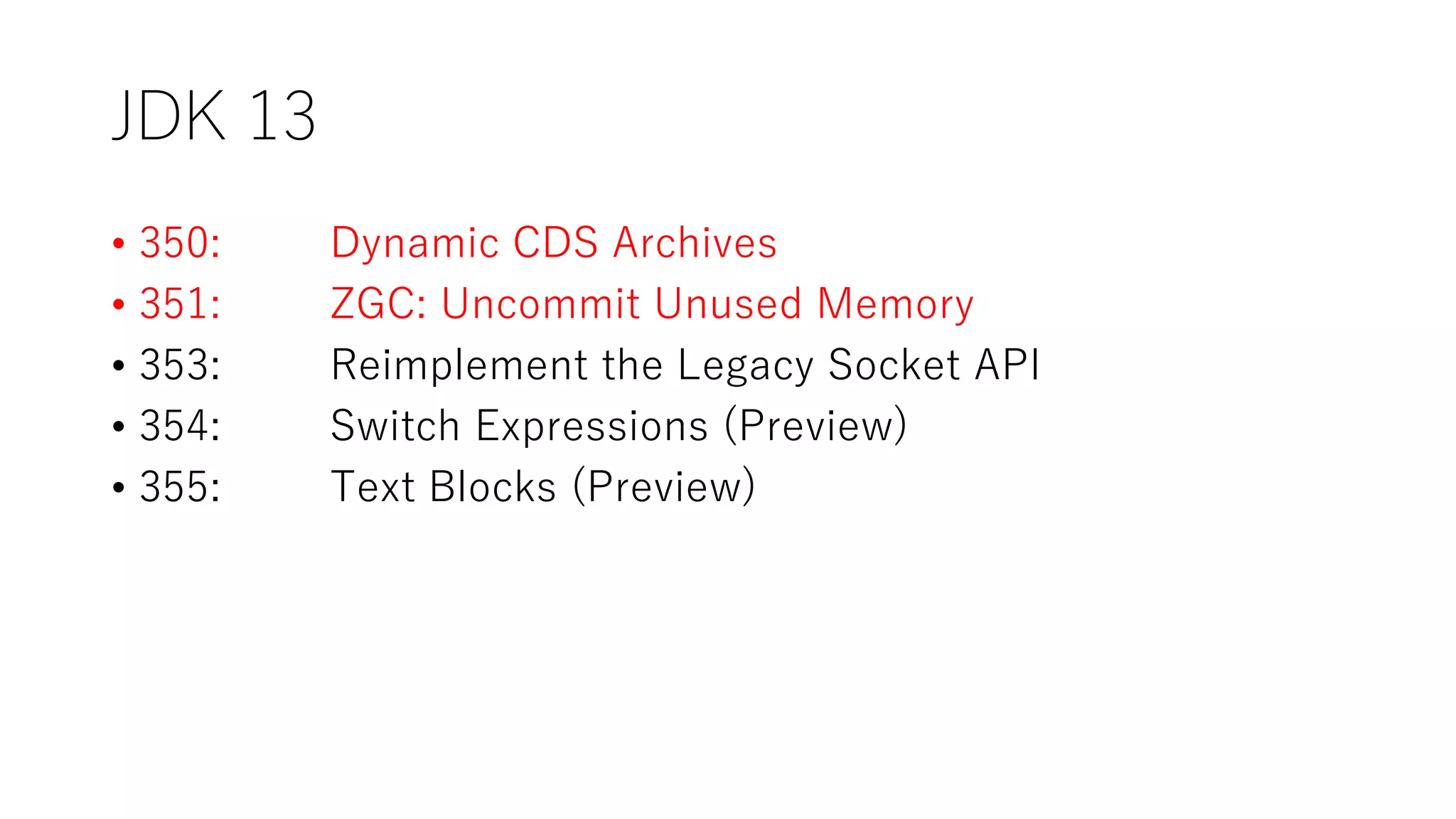 JDK 13
• 350: Dynamic CDS Archives
• 351: ZGC: Uncommit Unused Memory
• 353: Reimplement the Legacy Socket API
• 354: Switch Expressions (Preview)
• 355: Text Blocks (Preview)
 