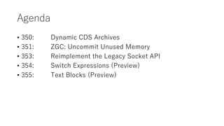 Agenda
? 350: Dynamic CDS Archives
? 351: ZGC: Uncommit Unused Memory
? 353: Reimplement the Legacy Socket API
? 354: Switch Expressions (Preview)
? 355: Text Blocks (Preview)
 