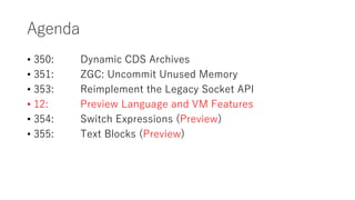 Agenda
? 350: Dynamic CDS Archives
? 351: ZGC: Uncommit Unused Memory
? 353: Reimplement the Legacy Socket API
? 12: Preview Language and VM Features
? 354: Switch Expressions (Preview)
? 355: Text Blocks (Preview)
 