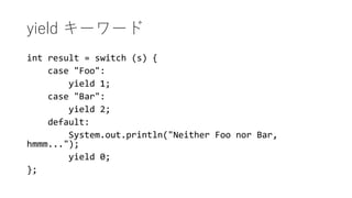 yield ``
int result = switch (s) {
case "Foo":
yield 1;
case "Bar":
yield 2;
default:
System.out.println("Neither Foo nor Bar,
hmmm...");
yield 0;
};
 
