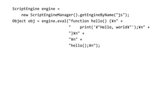 ScriptEngine engine =
new ScriptEngineManager().getEngineByName("js");
Object obj = engine.eval("function hello() {?n" +
" print('?"Hello, world?"');?n" +
"}?n" +
"?n" +
"hello();?n");
 