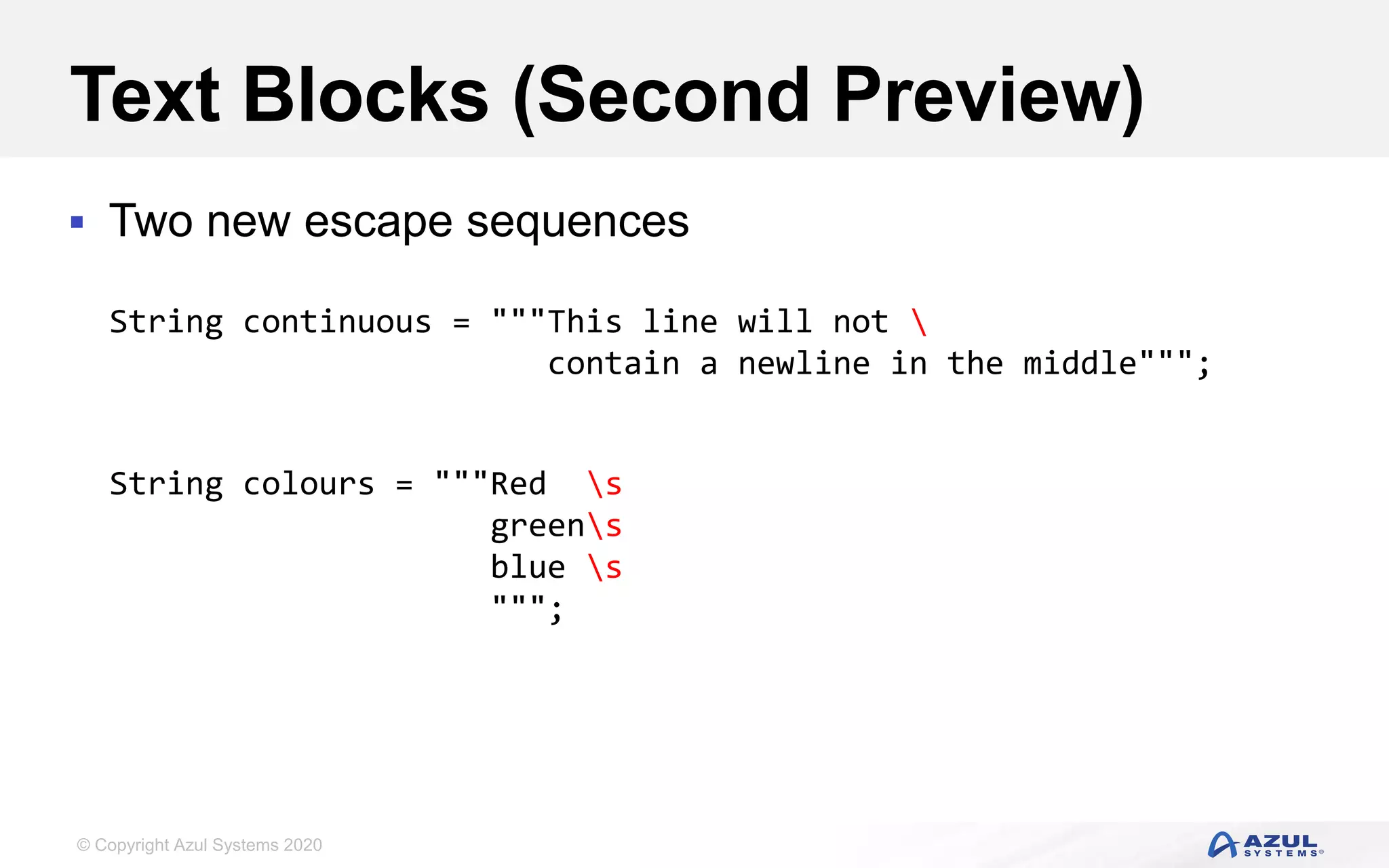 © Copyright Azul Systems 2020
Text Blocks (Second Preview)
 Two new escape sequences
String continuous = """This line will not 
contain a newline in the middle""";
String colours = """Red s
greens
blue s
""";
 