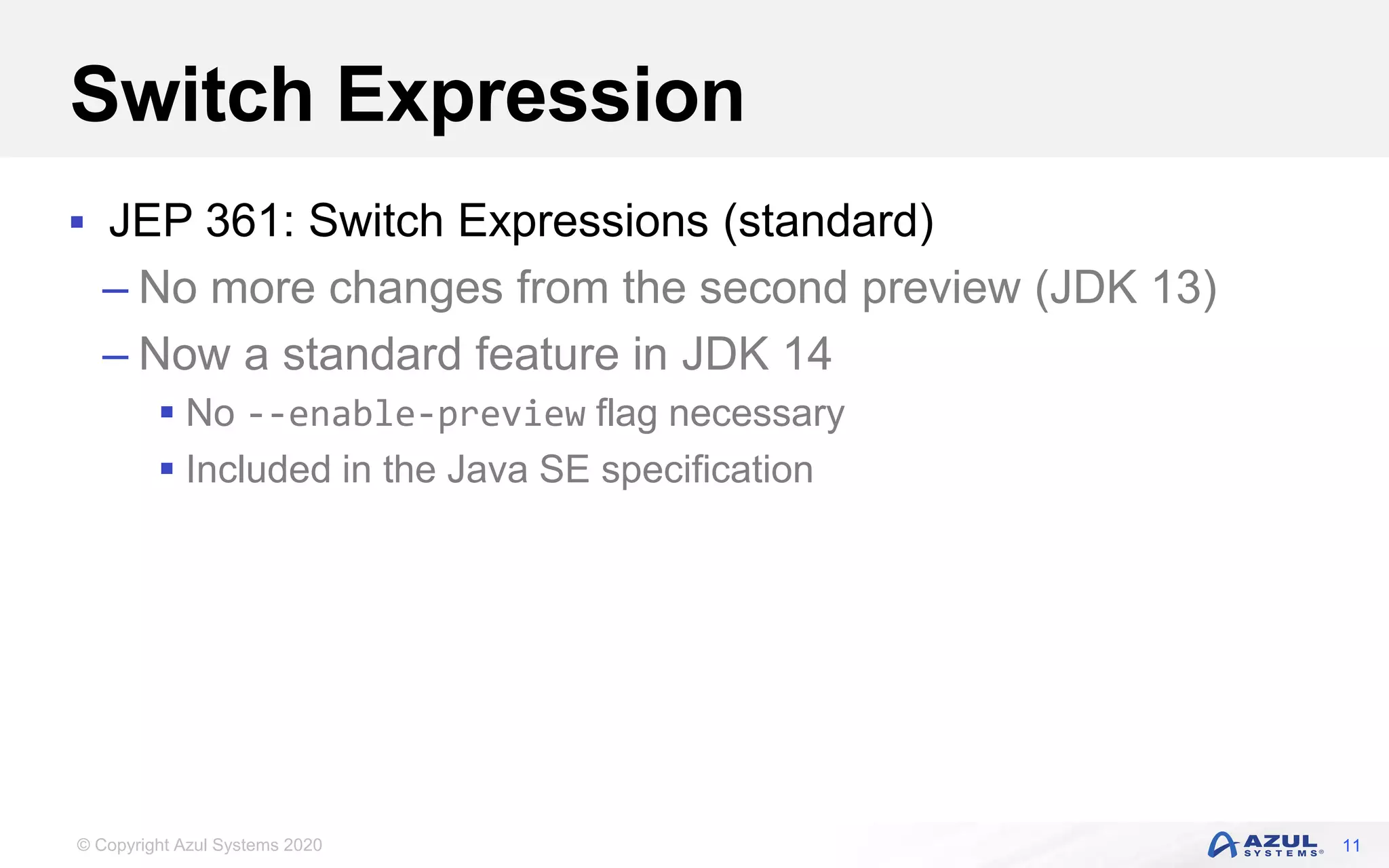 © Copyright Azul Systems 2020
Switch Expression
 JEP 361: Switch Expressions (standard)
– No more changes from the second preview (JDK 13)
– Now a standard feature in JDK 14
 No --enable-preview flag necessary
 Included in the Java SE specification
11
 