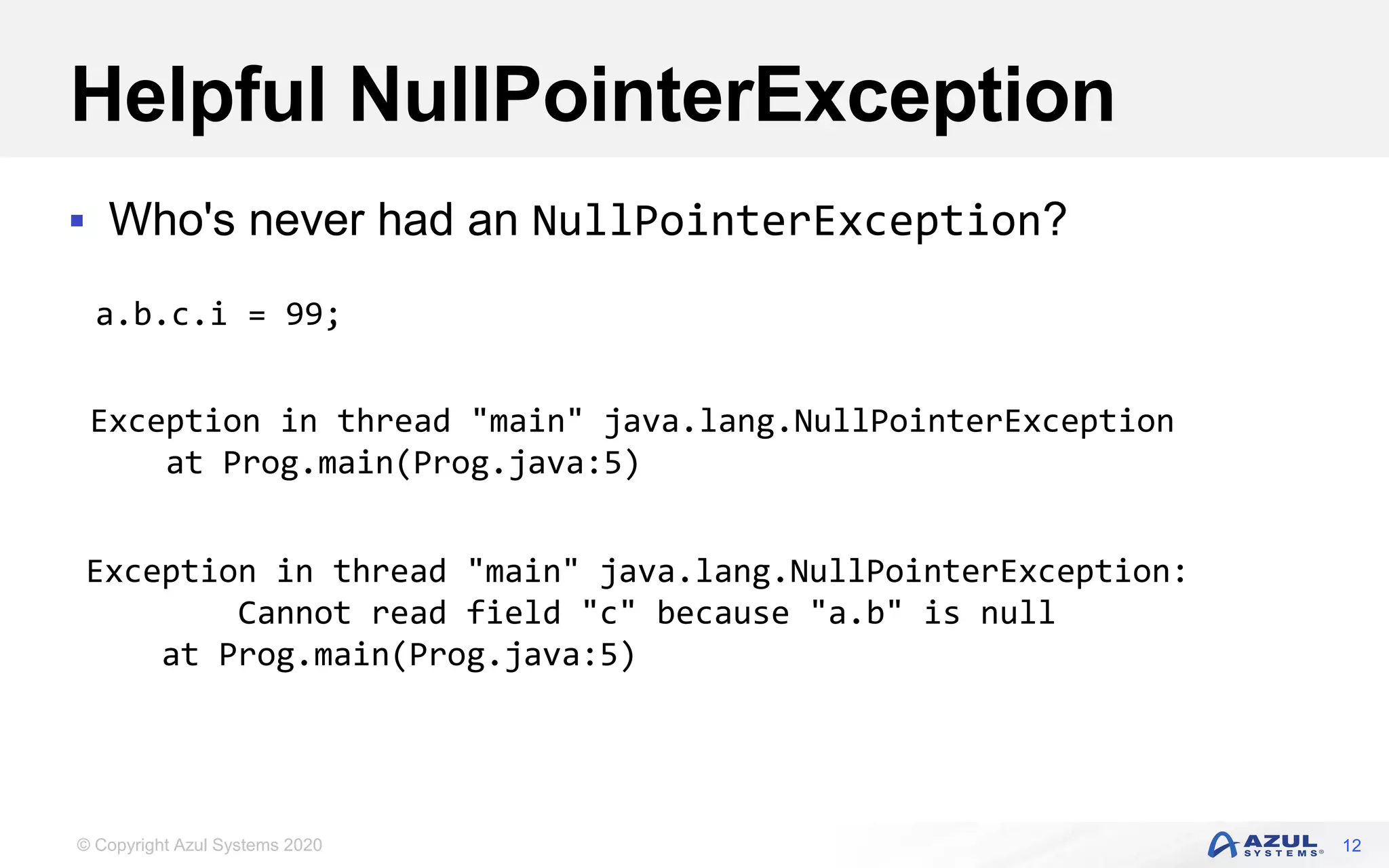 © Copyright Azul Systems 2020
Helpful NullPointerException
 Who's never had an NullPointerException?
12
a.b.c.i = 99;
Exception in thread "main" java.lang.NullPointerException
at Prog.main(Prog.java:5)
Exception in thread "main" java.lang.NullPointerException:
Cannot read field "c" because "a.b" is null
at Prog.main(Prog.java:5)
 