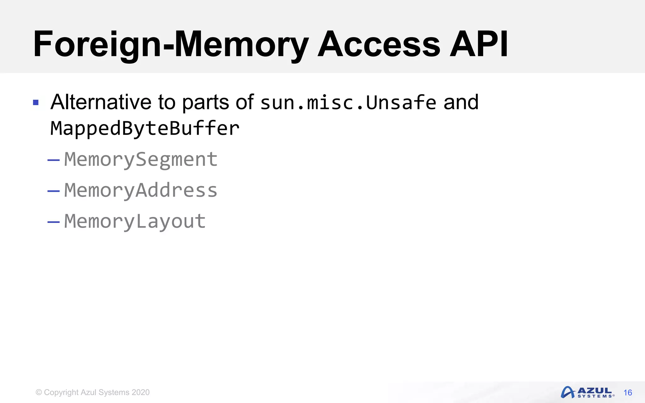 © Copyright Azul Systems 2020
Foreign-Memory Access API
 Alternative to parts of sun.misc.Unsafe and
MappedByteBuffer
– MemorySegment
– MemoryAddress
– MemoryLayout
16
 