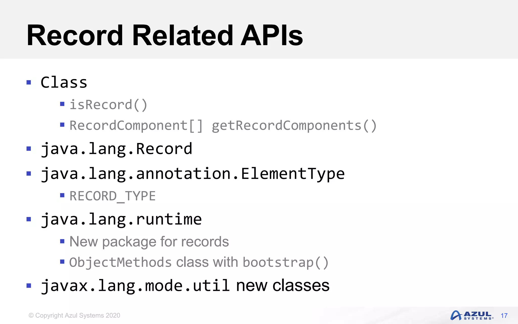 © Copyright Azul Systems 2020
Record Related APIs
 Class
 isRecord()
 RecordComponent[] getRecordComponents()
 java.lang.Record
 java.lang.annotation.ElementType
 RECORD_TYPE
 java.lang.runtime
 New package for records
 ObjectMethods class with bootstrap()
 javax.lang.mode.util new classes
17
 