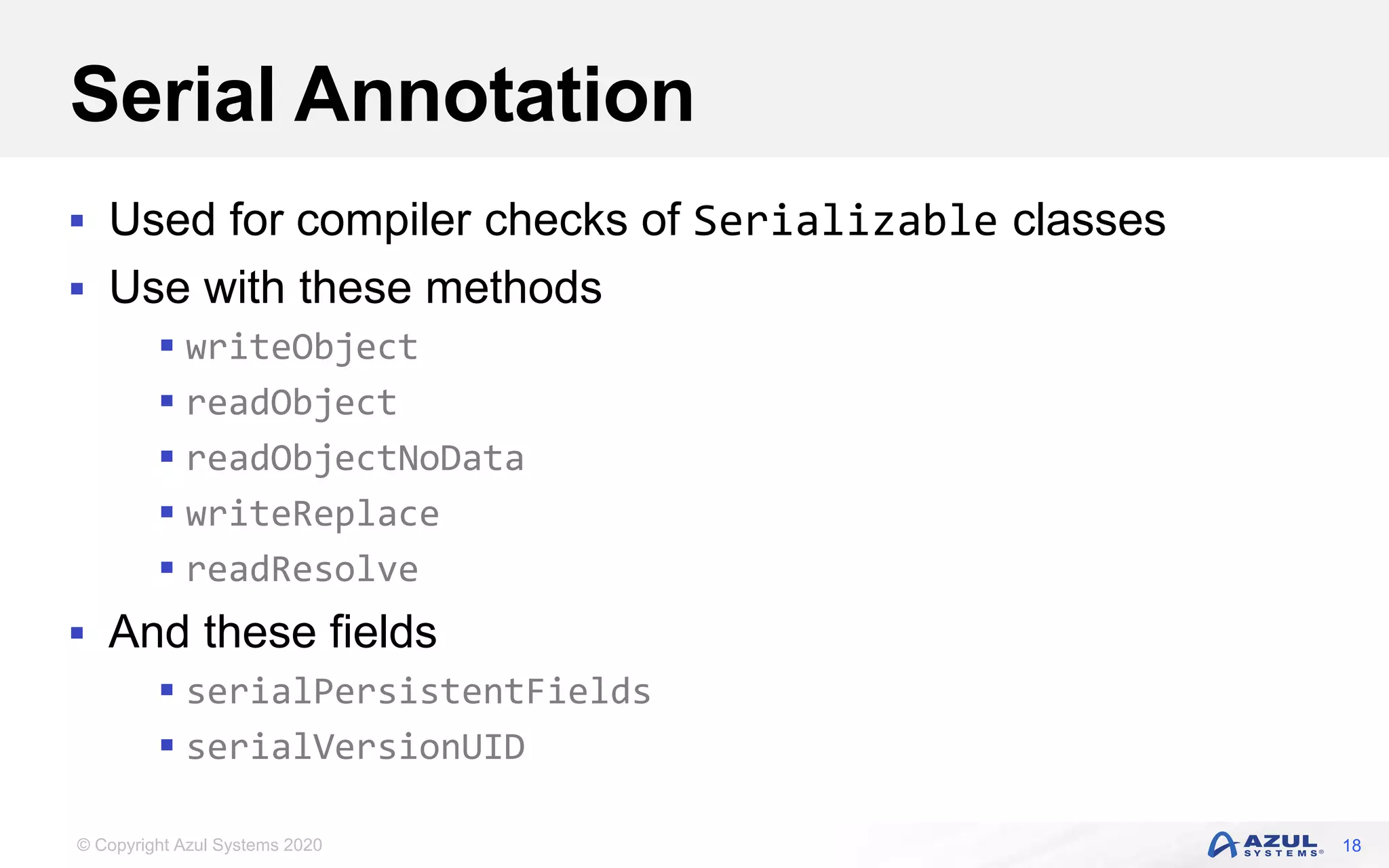 © Copyright Azul Systems 2020
Serial Annotation
 Used for compiler checks of Serializable classes
 Use with these methods
 writeObject
 readObject
 readObjectNoData
 writeReplace
 readResolve
 And these fields
 serialPersistentFields
 serialVersionUID
18
 