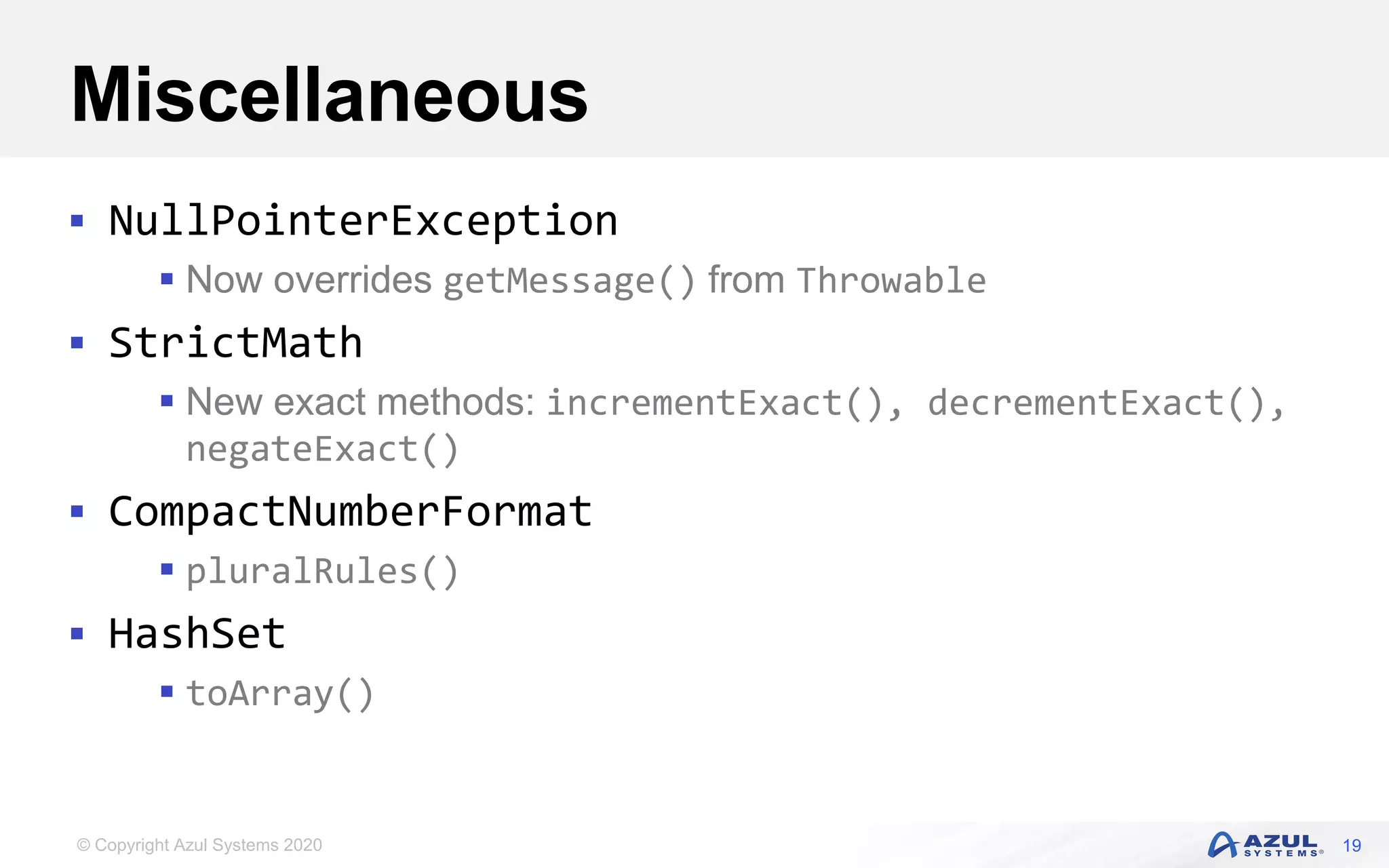 © Copyright Azul Systems 2020
Miscellaneous
 NullPointerException
 Now overrides getMessage() from Throwable
 StrictMath
 New exact methods: incrementExact(), decrementExact(),
negateExact()
 CompactNumberFormat
 pluralRules()
 HashSet
 toArray()
19
 