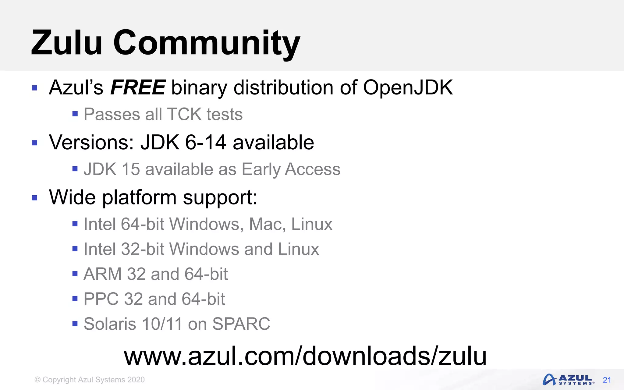 © Copyright Azul Systems 2020
Zulu Community
 Azul’s FREE binary distribution of OpenJDK
 Passes all TCK tests
 Versions: JDK 6-14 available
 JDK 15 available as Early Access
 Wide platform support:
 Intel 64-bit Windows, Mac, Linux
 Intel 32-bit Windows and Linux
 ARM 32 and 64-bit
 PPC 32 and 64-bit
 Solaris 10/11 on SPARC
21
www.azul.com/downloads/zulu
 