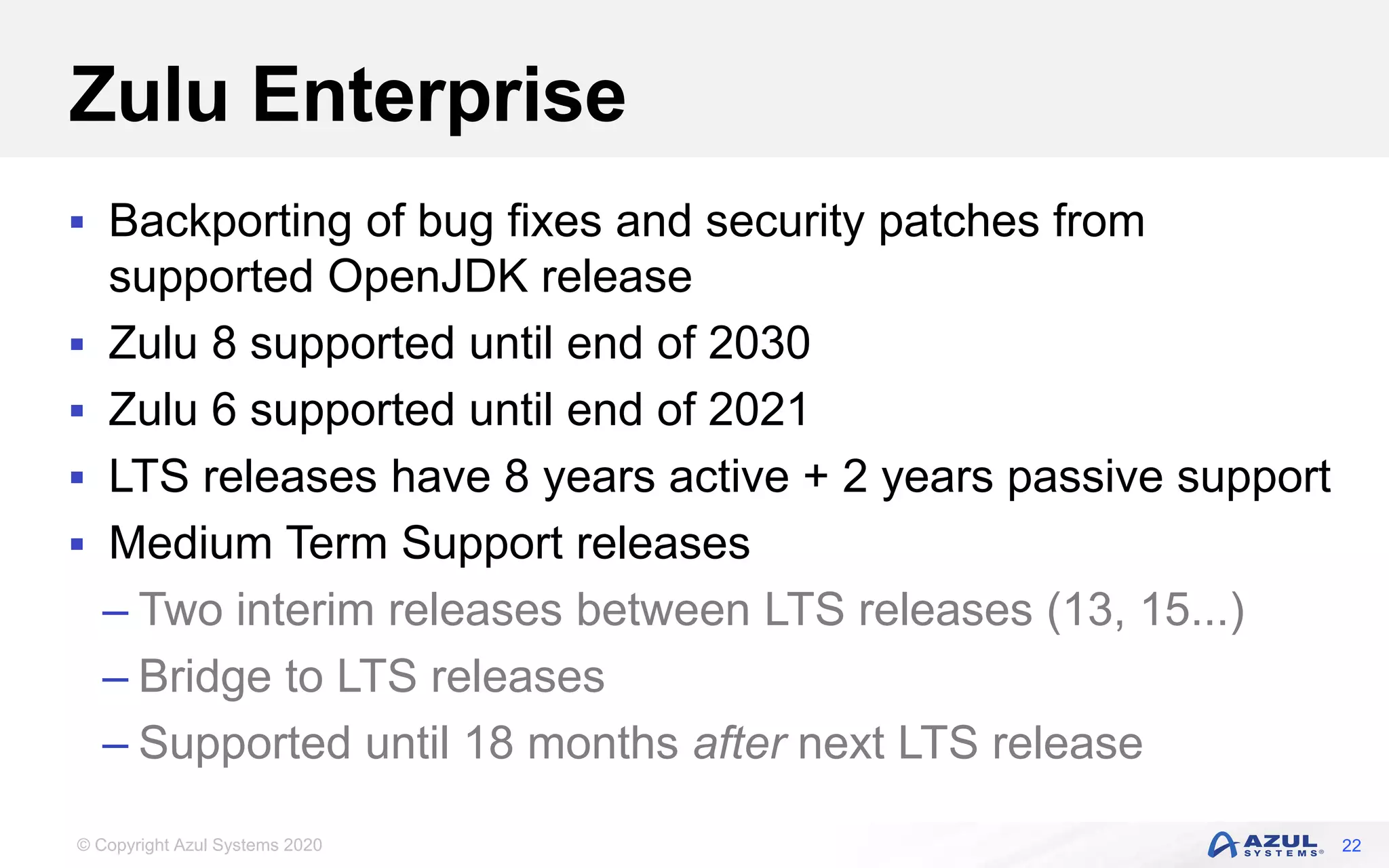 © Copyright Azul Systems 2020
Zulu Enterprise
 Backporting of bug fixes and security patches from
supported OpenJDK release
 Zulu 8 supported until end of 2030
 Zulu 6 supported until end of 2021
 LTS releases have 8 years active + 2 years passive support
 Medium Term Support releases
– Two interim releases between LTS releases (13, 15...)
– Bridge to LTS releases
– Supported until 18 months after next LTS release
22
 