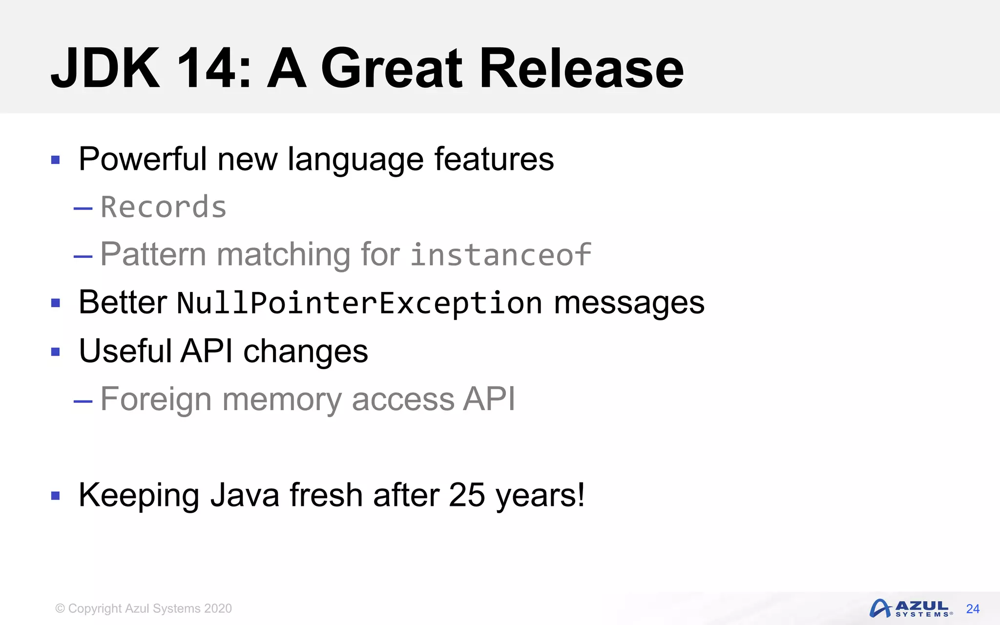 © Copyright Azul Systems 2020
JDK 14: A Great Release
 Powerful new language features
– Records
– Pattern matching for instanceof
 Better NullPointerException messages
 Useful API changes
– Foreign memory access API
 Keeping Java fresh after 25 years!
24
 