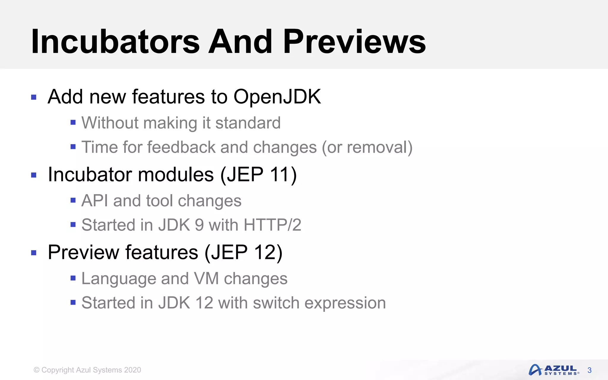 © Copyright Azul Systems 2020
Incubators And Previews
 Add new features to OpenJDK
 Without making it standard
 Time for feedback and changes (or removal)
 Incubator modules (JEP 11)
 API and tool changes
 Started in JDK 9 with HTTP/2
 Preview features (JEP 12)
 Language and VM changes
 Started in JDK 12 with switch expression
3
 
