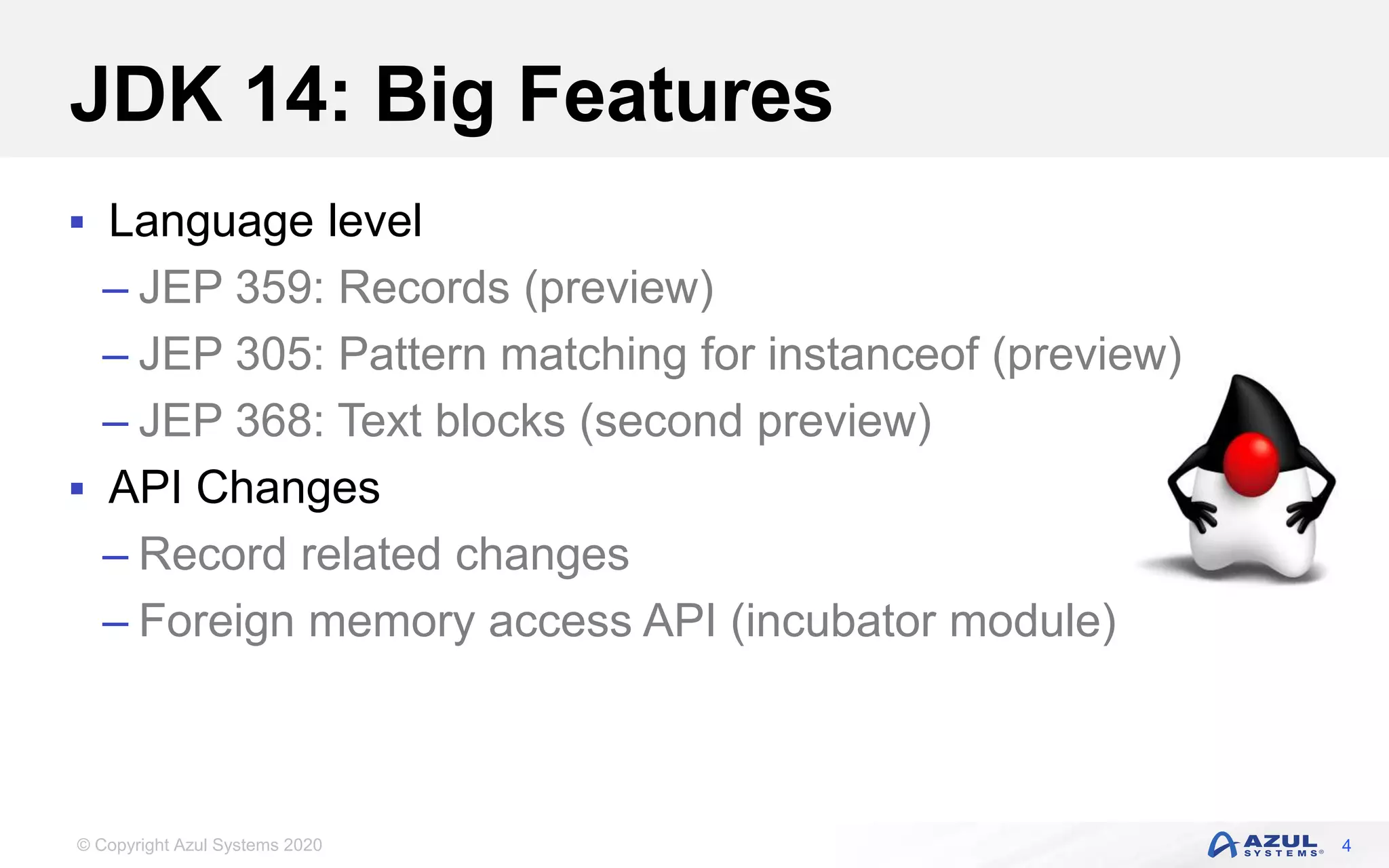 © Copyright Azul Systems 2020
JDK 14: Big Features
 Language level
– JEP 359: Records (preview)
– JEP 305: Pattern matching for instanceof (preview)
– JEP 368: Text blocks (second preview)
 API Changes
– Record related changes
– Foreign memory access API (incubator module)
4
 