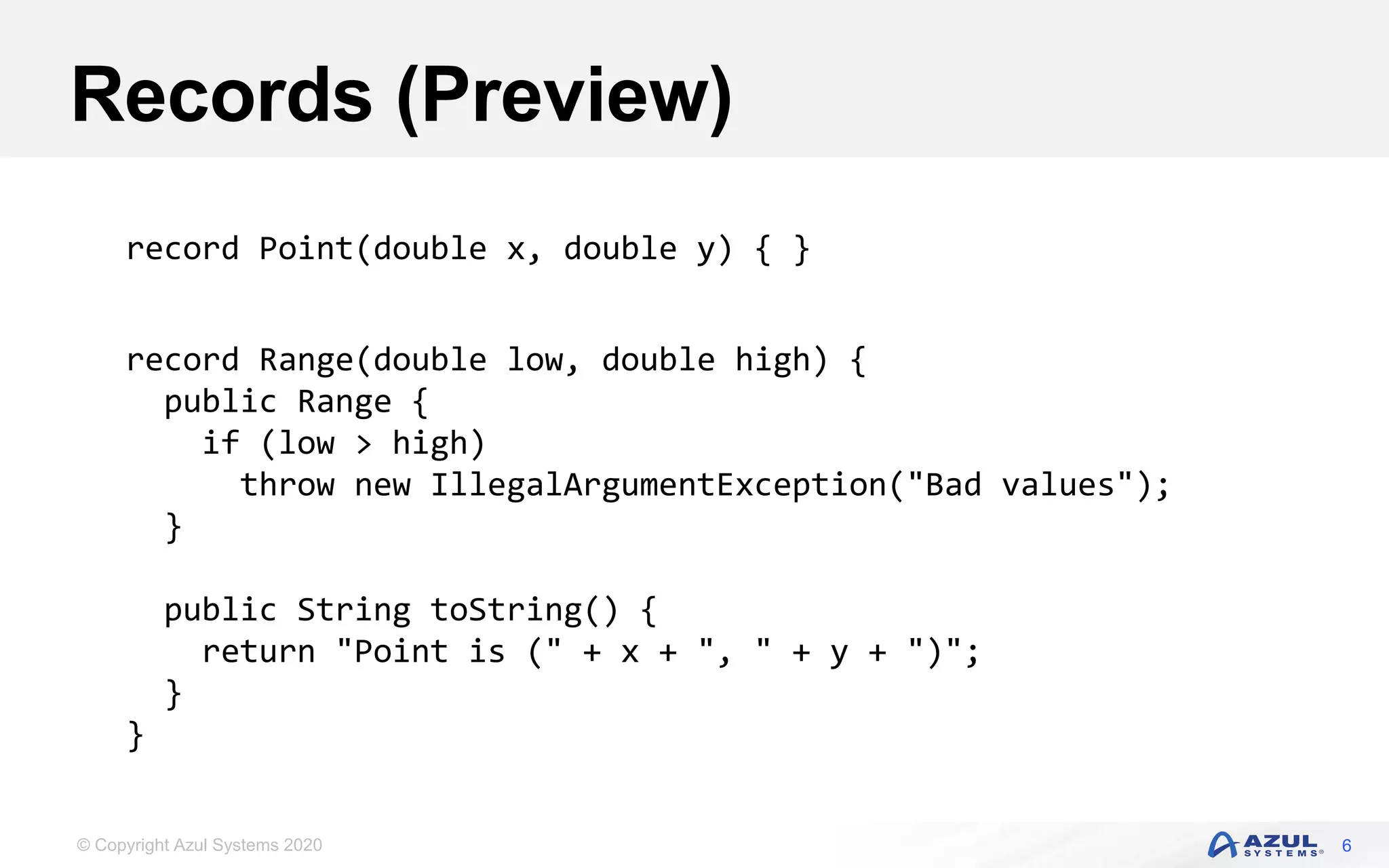© Copyright Azul Systems 2020
Records (Preview)
6
record Point(double x, double y) { }
record Range(double low, double high) {
public Range {
if (low > high)
throw new IllegalArgumentException("Bad values");
}
public String toString() {
return "Point is (" + x + ", " + y + ")";
}
}
 