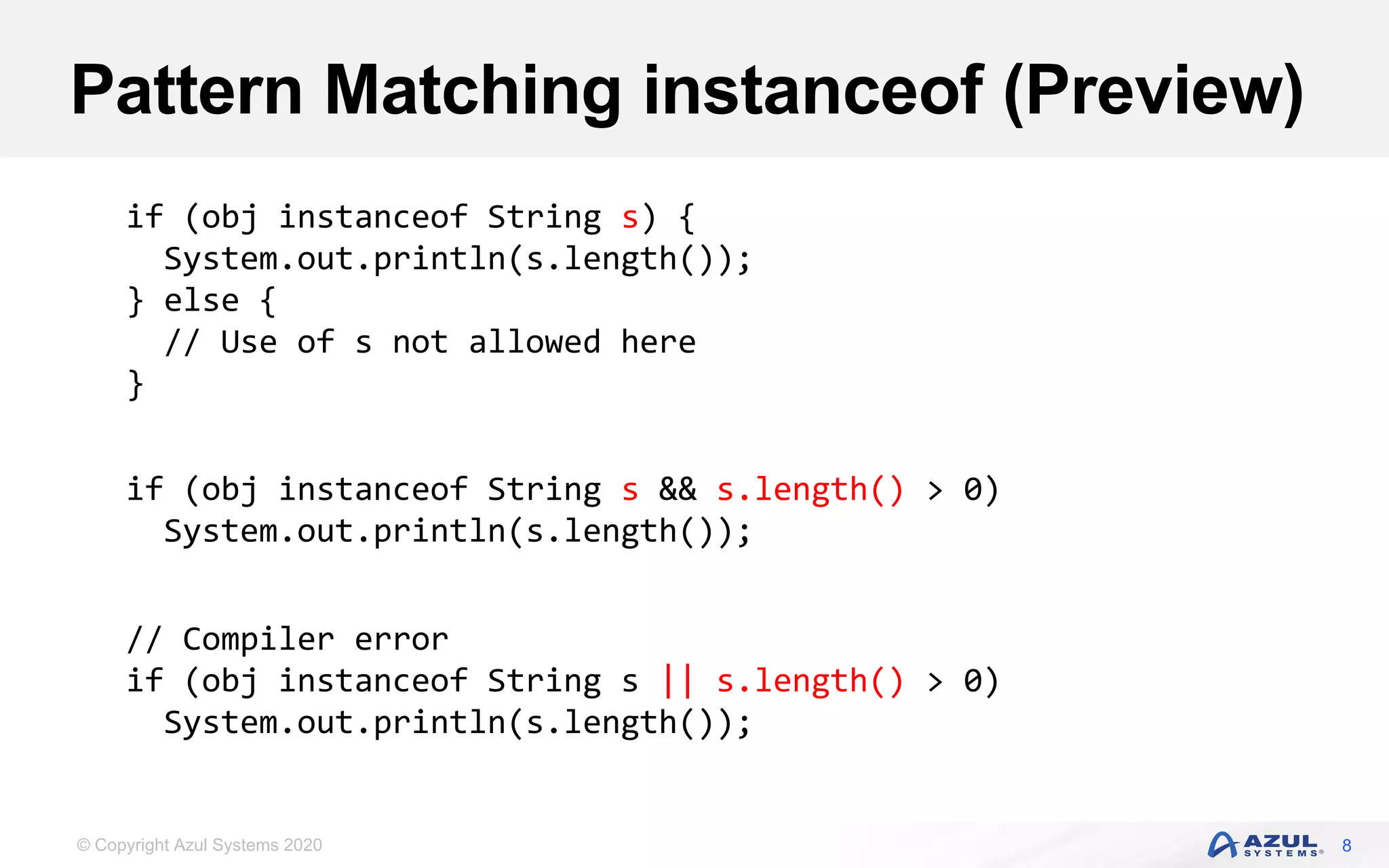 © Copyright Azul Systems 2020
Pattern Matching instanceof (Preview)
8
if (obj instanceof String s) {
System.out.println(s.length());
} else {
// Use of s not allowed here
}
if (obj instanceof String s && s.length() > 0)
System.out.println(s.length());
// Compiler error
if (obj instanceof String s || s.length() > 0)
System.out.println(s.length());
 