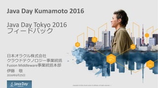 Java Day Kumamoto 2016
Java Day Tokyo 2016
フィードバック
日本オラクル株式会社
クラウドテクノロジー事業統括
Fusion Middleware事業統括本部
伊藤 敬
2016年6月25日
Copyright © 2016, Oracle and/or its affiliates. All rights reserved. |
 