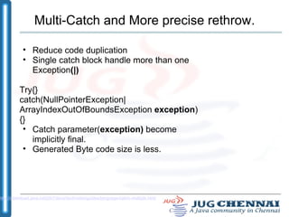 Multi-Catch and More precise rethrow. Reduce code duplication Single catch block handle more than one Exception (|) ‏ Try{} catch(NullPointerException|ArrayIndexOutOfBoundsException  exception ) {} Catch parameter( exception)  become implicitly final. Generated Byte code size is less. http://download.java.net/jdk7/docs/technotes/guides/language/catch-multiple.html 