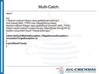 Multi-Catch. Java 7 try{ // Method method=Object.class.getMethod("toString"); final Class[] ARG_TYPE=new Class[]{String.class}; Method method=Integer.class.getMethod("parseInt",ARG_TYPE); Object result=method.invoke(null,new Object[]{new String("44")}); System.out.println("result:"+result.toString()); } catch( NoSuchMethodException | IllegalAccessException | InvocationTargetException e) { e.printStackTrace(); } 