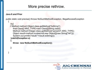 More precise rethrow. Java 6 and Prior public static void precise() throws NoSuchMethodException, IllegalAccessException { try{ // Method method=Object.class.getMethod("toString"); final Class[] ARG_TYPE=new Class[]{String.class}; Method method=Integer.class.getMethod("parseInt",ARG_TYPE); Object result=method.invoke(null,new Object[]{new String("44")}); System.out.println("result:"+result.toString()); } catch(Exception e) { throw  new NoSuchMethodException(); } } 