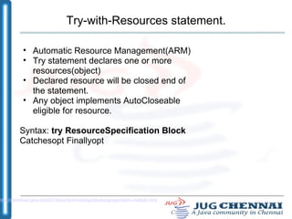 Try-with-Resources statement. Automatic Resource Management(ARM) ‏ Try statement declares one or more resources(object) ‏ Declared resource will be closed end of the statement. Any object implements AutoCloseable eligible for resource. Syntax:  try ResourceSpecification Block  Catchesopt   Finallyopt  http://download.java.net/jdk7/docs/technotes/guides/language/catch-multiple.html 