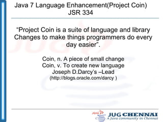 Java 7 Language Enhancement(Project Coin) JSR 334 “ Project Coin is a suite of language and library Changes to make things programmers do every day easier”. Coin, n. A piece of small change Coin, v. To create new language Joseph D.Darcy’s –Lead (http://blogs.oracle.com/darcy ) 
