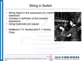 String in Switch String object in the expression of a switch statement Included in definition of the constant expression Using hashcode and equals NetBeans 7.0: Nested else if -> Switch Case. http://download.java.net/jdk7/docs/technotes/guides/language/strings-switch.html   http://java.sun.com/docs/books/jls/third_edition/html/expressions.html#15.28  http://java.sun.com/docs/books/jls/second_edition/html/expressions.doc.html#5313 