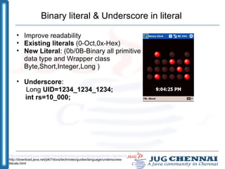 Binary literal & Underscore in literal Improve readability Existing literals  (0-Oct,0x-Hex) ‏ New Literal : (0b/0B-Binary all primitive data type and Wrapper class Byte,Short,Integer,Long ) ‏ Underscore :  Long  UID=1234_1234_1234;        int rs=10_000; http://download.java.net/jdk7/docs/technotes/guides/language/binary-literals.html http://download.java.net/jdk7/docs/technotes/guides/language/underscores-literals.html 