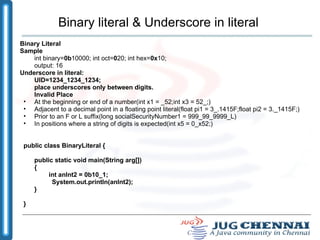 Binary literal & Underscore in literal Binary Literal Sample  int binary= 0b 10000; int oct= 0 20; int hex= 0x 10;  output: 16 Underscore in literal: UID=1234_1234_1234; place underscores only between digits. Invalid Place At the beginning or end of a number(int x1 = _52;int x3 = 52_;) ‏ Adjacent to a decimal point in a floating point literal(float pi1 = 3_.1415F;float pi2 = 3._1415F;) ‏ Prior to an F or L suffix(long socialSecurityNumber1 = 999_99_9999_L) ‏ In positions where a string of digits is expected(int x5 = 0_x52;) ‏ public class BinaryLiteral { public static void main(String arg[]) { int anInt2 = 0b10_1; System.out.println(anInt2); } } 