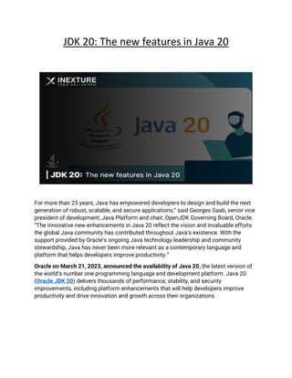 JDK 20: The new features in Java 20
For more than 25 years, Java has empowered developers to design and build the next
generation of robust, scalable, and secure applications,” said Georges Saab, senior vice
president of development, Java Platform and chair, OpenJDK Governing Board, Oracle.
“The innovative new enhancements in Java 20 reflect the vision and invaluable efforts
the global Java community has contributed throughout Java’s existence. With the
support provided by Oracle’s ongoing Java technology leadership and community
stewardship, Java has never been more relevant as a contemporary language and
platform that helps developers improve productivity.”
Oracle on March 21, 2023, announced the availability of Java 20, the latest version of
the world’s number one programming language and development platform. Java 20
(Oracle JDK 20) delivers thousands of performance, stability, and security
improvements, including platform enhancements that will help developers improve
productivity and drive innovation and growth across their organizations
 