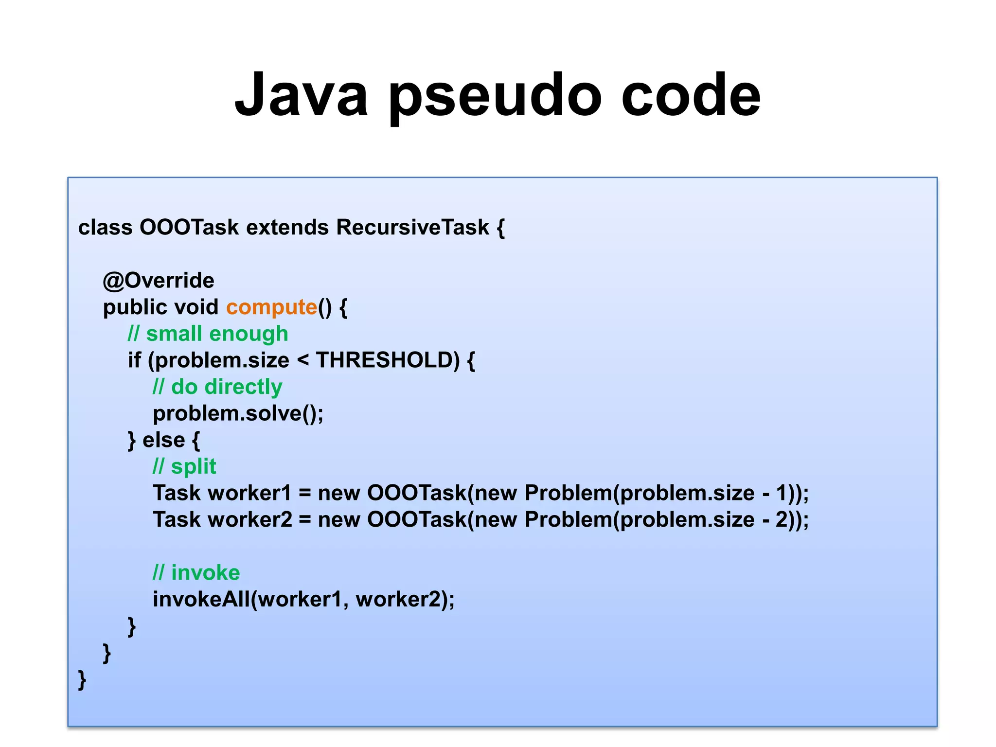 Java pseudo code 10class OOOTaskextends RecursiveTask {    @Override    public void compute() {// small enough        if (problem.size< THRESHOLD) {              // do directlyproblem.solve();                 } else {// split            Task worker1 = new OOOTask(new Problem(problem.size - 1));            Task worker2 = new OOOTask(new Problem(problem.size- 2));// invokeinvokeAll(worker1, worker2);        }    }}