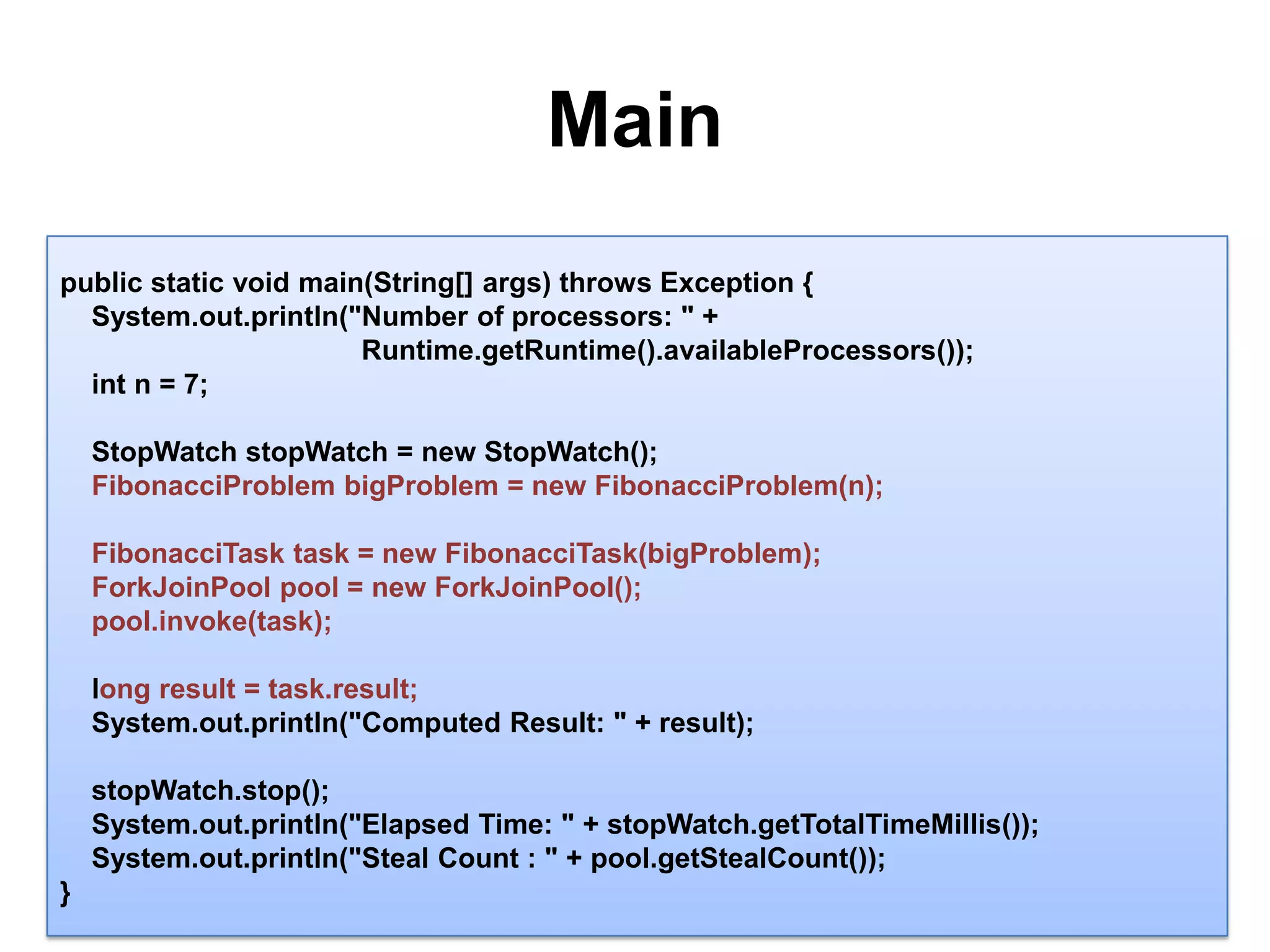 Main14public static void main(String[] args) throws Exception {System.out.println("Number of processors: " + Runtime.getRuntime().availableProcessors());intn = 7;StopWatchstopWatch = new StopWatch();   FibonacciProblembigProblem = new FibonacciProblem(n);FibonacciTasktask = new FibonacciTask(bigProblem);ForkJoinPool pool = new ForkJoinPool();pool.invoke(task);long result = task.result;System.out.println("Computed Result: " + result);stopWatch.stop();System.out.println("Elapsed Time: " + stopWatch.getTotalTimeMillis());System.out.println("Steal Count : " + pool.getStealCount());}